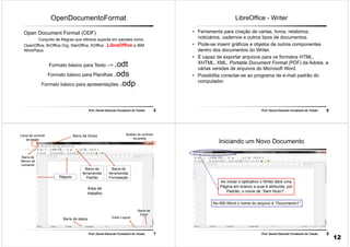 5Prof. Daniel Eduardo Funabashi de Toledo
OpenDocumentoFormat
Open Document Format (ODF)
Conjunto de Regras que oferece suporte em pacotes como
OpenOffice, BrOffice.Org, StarOffice, KOffice , LibreOffice e IBM
WorkPlace.
Formato básico para Texto --> .odt
Formato básico para Planilhas .ods
Formato básico para apresentações .odp
6Prof. Daniel Eduardo Funabashi de Toledo
LibreOffice - Writer
• Ferramenta para criação de cartas, livros, relatórios,
noticiários, cadernos e outros tipos de documentos.
• Pode-se inserir gráficos e objetos de outros componentes
dentro dos documentos do Writer.
• É capaz de exportar arquivos para os formatos HTML,
XHTML, XML, Portable Document Format (PDF) da Adobe, e
várias versões de arquivos do Microsoft Word.
• Possibilita conectar-se ao programa de e-mail padrão do
computador.
7Prof. Daniel Eduardo Funabashi de Toledo
Barra de títulos
Barra de
ferramentas
Padrão
Caixa de controle
da janela
Área de
trabalho
Barra de status
Botões de controle
da janela
Exibir Layout
Réguas
Barra de
ferramentas
Formatação
Barra de
Menus de
comando
Barra de
Zoom
8Prof. Daniel Eduardo Funabashi de Toledo
Iniciando um Novo Documento
Ao iniciar o aplicativo o Writer abre uma
Página em branco a qual é atribuída, por
Padrão, o nome de “Sem título1”.
No MS-Word o nome do arquivo é “Documento1”
12
 