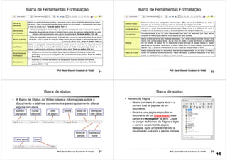 21
Prof. Daniel Eduardo Funabashi de Toledo
Barra de Ferramentas Formatação
Alinhar à
esquerda
Alinha os parágrafos selecionados à esquerda com o recuo da direita desigual nas linhas
do textos. Caso o ponto de inserção esteja dentro de uma tabela, o alinhamento será para
o texto da célula atual. Tecla de atalho: Ctrl + L
Alinhamento
centralizado
Alinha os parágrafos selecionados de maneira centralizada com os recuos da direita e
esquerda desiguais nas linhas do textos. Caso o ponto de inserção esteja dentro de uma
tabela, o alinhamento será para o texto da célula atual. Tecla de atalho: Ctrl + E
Alinhar à direita
Alinha os parágrafos selecionados à direita com o recuo da esquerda desigual nas linhas
do textos. Caso o ponto de inserção esteja dentro de uma tabela, o alinhamento será para
o texto da célula atual. Tecla de atalho: Ctrl + R
Justificado
Alinha os parágrafos selecionados tanto a direita como a esquerda, ou seja, aos recuos
direito e esquerdo, exceto a última linha. Caso o ponto de inserção esteja dentro de uma
tabela, o alinhamento será para o texto da célula atual. Tecla de atalho: Ctrl + J
Ativar/Desativar
Numeração
1. Adiciona ou remove numeração de parágrafos. Quando utilizado a numeração
automática os recuos de parágrafos são automaticamente ajustados. Tecla de atalho:
Tecla F12
Marcadores
• Adiciona ou remove marcadores de parágrafos. Quando utilizado marcadores
automáticos os recuos de parágrafos são automaticamente ajustados. Tecla de
atalho: Shift + F12
22
Prof. Daniel Eduardo Funabashi de Toledo
Barra de Ferramentas Formatação
Diminuir recuo
Diminui o recuo dos parágrafos selecionados. Obs: recuo é a distância do texto à
margem. Ao se diminuir o recuo o texto se aproxima da margem esquerda.
Aumentar recuo
Aumenta o recuo dos parágrafos selecionados. Obs: recuo é a distância do texto à
margem. Ao se aumentar o recuo, o texto se distancia da margem esquerda.
Cor da Fonte
Permite formatar a cor do texto selecionado com uma cor escolhida por meio de um
conjunto de botões que é aberto. A cor padrão do texto é preta.
Realçar
Marca o texto de forma que ele fique destacado, com uma moldura colorida em sua volta
(como uma caneta marca texto). Ao se clicar no botão o cursor do mouse se transforma
em um “balde” de realce. Ao se selecionar o texto em que se deseja realçar, o “balde”
aplicará a cor de realce. Para liberar o cursor, basta clicar no botão Realçar novamente ou
apertar ESC. É possível selecionar a cor com a qual se deseja realçar o texto.
Plano de Fundo
Altera o plano de fundo do documento item do texto selecionado. Ao se clicar no botão o
cursor do mouse se transforma em um “balde” de realce. É possível selecionar a cor com
a qual se deseja colocar no plano de fundo do texto.
23Prof. Daniel Eduardo Funabashi de Toledo
Barra de status
• A Barra de Status do Writer oferece informações sobre o
documento e atalhos convenientes para rapidamente alterar
alguns recursos.
Numero
da pagina
Contar
palavras
Idioma Modo de
inserção
Modo de
seleção
Alterações
Não salvas
Estilo
de pagina
Assinatura
digital
Exibir layout Zoom
24Prof. Daniel Eduardo Funabashi de Toledo
Barra de status
• Número da Página
– Mostra o numero da pagina atual e o
numero total de paginas de um
documento.
– Para ir a uma pagina específica no
documento de um clique duplo neste
campo e o Navegador se abre. Clique
no campo de Número da Página e digite
o número seqüencial da página
desejada. Após um breve intervalo a
visualização pula para a página indicada.
16
 