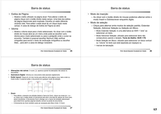 25Prof. Daniel Eduardo Funabashi de Toledo
Barra de status
• Estilos de Página
– Mostra o estilo utilizado na página atual. Para alterar o estilo de
página clique com o botão direito neste campo. Uma lista dos estilos
de página disponíveis será mostrada. Escolha um estilo diferente
clicando nele. Para editar o estilo atual de um clique duplo neste
campo. A caixa de dialogo de Estilos de Pagina se abre.
• Idioma
– Mostra o idioma atual para o texto selecionado. Ao clicar com o botão
direito do mouse abre-se um menu onde pode-se escolher outro
idioma para o texto selecionado ou para o parágrafo onde o cursor se
encontra. Também é possível escolher Nenhum (Não verificar
ortografia) para excluir o texto da verificação ortográfica ou escolher
Mais... para abrir a caixa de diálogo Caractere.
26Prof. Daniel Eduardo Funabashi de Toledo
Barra de status
• Modo de inserção
– Ao clicar com o botão direito do mouse podemos alternar entre o
modo Inserir e Sobrescrever enquanto digita.
• Modo de seleção
– Clique para alternar entre modos de seleção padrão, Estender
Seleção, Adicionar Seleção ou Seleção em Bloco.
• Modo Estender Seleção: é uma alternativa ao Shift + “click” ao
selecionar um texto.
• Modo Adicionar Seleção: utilizado para selecionar itens não
consecutivos usando o teclado. Tecla de Atalho: Shift + F8.
• Modo Seleção em Bloco: utilizado para selecionar um bloco vertical
ou “coluna” do texto que está separada por espaços ou
• marcas de tabulação.
27Prof. Daniel Eduardo Funabashi de Toledo
Barra de status
• Alterações não salvas: O ícone aparece quando há alterações não salvas no
documento.
• Assinatura Digital: Informa se o documento está assinado digitalmente.
• Exibir layout: Clique em um dos ícones para alternar entre página única, lado a lado ou
modo livreto. É possível editar o documento em qualquer modo de exibição.
• Zoom
– Para alterar o tamanho de exibição deslize a barra de Zoom, clique nos sinais de + ou –
ou clique com o botão direito no percentual para abrir uma lista de valores de Zoom para
serem escolhidos. A ferramenta Zoom interage com o layout de exibição selecionado
para determinar quantas páginas estarão visíveis na janela de documento.
– A ferramenta de Zoom também pode ser acessada pelo Menu Exibir  Zoom
17
 