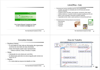 1
Prof. Daniel Eduardo Funabashi de Toledo
Prof. Daniel Eduardo Funabashi de Toledo
E-mail: funabashi.daniel@gmail.com
2
Prof. Daniel Eduardo Funabashi de Toledo
LibreOffice - Calc
• Ferramenta da Família LibreOffice que tem como características:
– Funções, que podem ser utilizadas para criar fórmulas para executar
cálculos complexos
– Funções de banco de dados, para organizar, armazenas e filtrar dados
– Gráficos dinâmicos; um grande número de opções de gráficos em 2D e 3D
– Macros, para a gravação e execução de tarefas repetitivas
– Capacidade de abrir, editar e salvar planilhas no formato Microsoft Excel
• Ferramenta útil em diversas áreas de uma empresa:
– Administrativa
– Comercial
– Financeira
– Pesquisa
3
Prof. Daniel Eduardo Funabashi de Toledo
Conceitos Iniciais
• Planilhas (Folhas)
– É uma tabela do Calc onde as informações são organizadas
na forma de uma matriz de duas dimensões.
– Estas informações podem estar representando:
• Valores numéricos, Textos, Fórmulas e Funções.
• Célula
– Intersecção de uma coluna por uma linha.
– É referenciada pela letra da coluna seguida pelo número da
linha. Ex: A1
• Planilha
– É o nome dado ao arquivo de trabalho no Calc.
4
Prof. Daniel Eduardo Funabashi de Toledo
Área de Trabalho
Célula Ativa
Caixa
de
Nomes
Barra de Fórmulas
Cabeçalho de Linhas
Cabeçalho de colunas
Aba das Planilhas (Folhas)
18
 