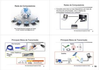 1
Rede de Computadores
Prof. Daniel Eduardo Funabashi de Toledo
E-mail: funabashi.daniel@gmail.com
2
Prof. Daniel Eduardo Funabashi de Toledo
Redes de Computadores
• Conexão entre dois ou mais dispositivos, por meio de
recursos de comunicação, com o objetivo de
compartilhar hardware e/ou software.
3
Prof. Daniel Eduardo Funabashi de Toledo
Principais Meios de Transmissão
Par trançado Cabo Coaxial
Fibra óptica
Núcleo Casca Capa Elementos
de Tração
Revestimento externo
Cabo Telefônico
4
Prof. Daniel Eduardo Funabashi de Toledo
Principais Meios de Transmissão
Satélite
Rádio
15
 