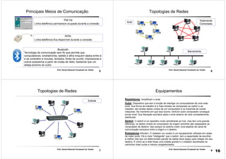5
Prof. Daniel Eduardo Funabashi de Toledo
Principais Meios de Comunicação
Dial Up
Linha telefônica permanece ocupada durante a conexão
ADSL
Linha telefônica fica disponível durante a conexão
Bluetooth
Tecnologia de comunicação sem fio que permite que
computadores, smartphones, tablets e afins troquem dados entre si
e se conectem a mouses, teclados, fones de ouvido, impressoras e
outros acessórios a partir de ondas de rádio, bastando que um
esteja próximo do outro.
6
Prof. Daniel Eduardo Funabashi de Toledo
Topologias de Redes
Anel
Totalmente
Conectada
Barramento
7
Prof. Daniel Eduardo Funabashi de Toledo
Topologias de Redes
Estrela
8
Prof. Daniel Eduardo Funabashi de Toledo
Equipamentos
Repetidores: Amplificam o sinal
Hubs: Dispositivo que tem a função de interligar os computadores de uma rede
local. Sua forma de trabalho é a mais simples se comparado ao switch e ao
roteador: ele recebe dados vindos de um computador e os transmite às outras
máquinas. No momento em que isso ocorre, nenhum outro computador consegue
enviar sinal. Sua liberação acontece após o sinal anterior ter sido completamente
distribuído
Switch: O switch é um aparelho muito semelhante ao hub, mas tem uma grande
diferença: os dados vindos do computador de origem somente são repassados ao
computador de destino. Isso porque os switchs criam uma espécie de canal de
comunicação exclusiva entre a origem e o destino
Roteadores (Router): O roteador (ou router) é um equipamento utilizado em redes
de maior porte. Ele é mais "inteligente" que o switch, tem a capacidade de escolher
a melhor rota que um determinado pacote de dados deve seguir para chegar em seu
destino. É como se a rede fosse uma cidade grande e o roteador escolhesse os
caminhos mais curtos e menos congestionados.
16
 