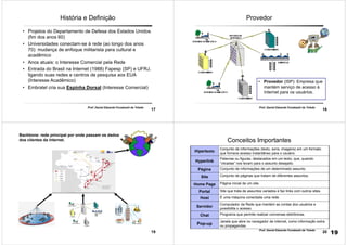 17
Prof. Daniel Eduardo Funabashi de Toledo
História e Definição
• Projetos do Departamento de Defesa dos Estados Unidos
(fim dos anos 60)
• Universidades conectam-se à rede (ao longo dos anos
70): mudança de enfoque militarista para cultural e
acadêmico
• Anos atuais: o Interesse Comercial pela Rede
• Entrada do Brasil na Internet (1988) Fapesp (SP) e UFRJ,
ligando suas redes e centros de pesquisa aos EUA
(Interesse Acadêmico)
• Embratel cria sua Espinha Dorsal (Interesse Comercial)
18
Prof. Daniel Eduardo Funabashi de Toledo
Provedor
• Provedor (ISP): Empresa que
mantém serviço de acesso à
Internet para os usuários.
19
Backbone: rede principal por onde passam os dados
dos clientes da internet.
20
Prof. Daniel Eduardo Funabashi de Toledo
Conceitos Importantes
Hipertexto
Conjunto de informações (texto, sons, imagens) em um formato
que fornece acesso instantâneo para o usuário.
Hyperlink
Palavras ou figuras, destacados em um texto, que, quando
“clicadas” nos levam para o assunto desejado.
Página Conjunto de informações de um determinado assunto.
Site Conjunto de páginas que tratam de diferentes assuntos.
Home Page Página inicial de um site.
Portal Site que trata de assuntos variados e faz links com outros sites.
Host É uma máquina conectada uma rede.
Servidor
Computador da Rede que mantém as contas dos usuários e
possibilita o acesso.
Chat Programa que permite realizar conversas eletrônicas.
Pop-up
Janela que abre no navegador de internet, como informação extra
ou propagandas.
19
 