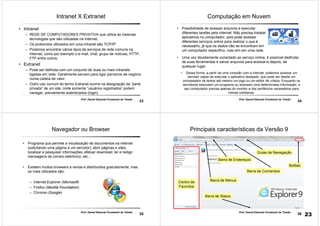 33
Prof. Daniel Eduardo Funabashi de Toledo
Intranet X Extranet
• Intranet
– REDE DE COMPUTADORES PRIVATIVA que utiliza as mesmas
tecnologias que são utilizadas na Internet;
– Os protocolos utilizados em uma intranet são TCP/IP.
– Podemos encontrar vários tipos de serviços de rede comuns na
Internet, como por exemplo o e-mail, chat, grupo de notícias, HTTP,
FTP entre outros.
• Extranet
– Pode ser definida com um conjunto de duas ou mais intranets
ligadas em rede. Geralmente servem para ligar parceiros de negócio
numa cadeia de valor.
– Outro uso comum do termo Extranet ocorre na designação da “parte
privada” de um site, onde somente “usuários registrados” podem
navegar, previamente autenticados (login).
34
Prof. Daniel Eduardo Funabashi de Toledo
Computação em Nuvem
• Dessa forma, a partir de uma conexão com a internet, podemos acessar um
servidor capaz de executar o aplicativo desejado, que pode ser desde um
processador de textos até mesmo um jogo ou um editor de vídeos. Enquanto os
servidores executam um programa ou acessam uma determinada informação, o
seu computador precisa apenas do monitor e dos periféricos necessários para
rotinas cotidianas.
• Possibilidade de acessar arquivos e executar
diferentes tarefas pela internet. Não precisa instalar
aplicativos no computador, pois pode acessar
diferentes serviços online para realizar o que é
necessário, já que os dados não se encontram em
um computador específico, mas sim em uma rede.
• Uma vez devidamente conectado ao serviço online, é possível desfrutar
de suas ferramentas e salvar arquivos para acessá-lo depois, de
qualquer lugar.
35
Prof. Daniel Eduardo Funabashi de Toledo
Navegador ou Browser
• Programa que permite a visualização de documentos na internet
(solicitando uma página a um servidor), abrir páginas e sites,
localizar e pesquisar informações, efetuar download, ler e redigir
mensagens de correio eletrônico, etc...
• Existem muitos browsers a venda e distribuídos gratuitamente, mas
os mais utilizados são:
– Internet Explorer (Microsoft)
– Firefox (Mozilla Foundation)
– Chrome (Google)
36
Prof. Daniel Eduardo Funabashi de Toledo
Principais características da Versão 9
Barra de Endereços
Barra de Menus
Guias de Navegação
Barra de Status
Botões
Barra de Comandos
Centro de
Favoritos
23
 