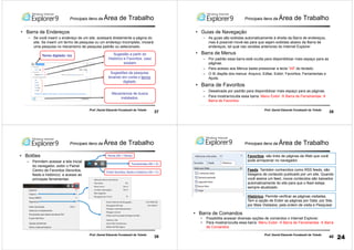 37
Prof. Daniel Eduardo Funabashi de Toledo
• Barra de Endereços
– Se você inserir o endereço de um site, acessará diretamente a página do
site. Se inserir um termo de pesquisa ou um endereço incompleto, iniciará
uma pesquisa no mecanismo de pesquisa padrão ou selecionado.
Termo digitado: tce Sugestão a partir do
Histórico e Favoritos, caso
existam
Sugestões de pesquisa
levando em conta o termo
digitado
Mecanismos de busca
instalados.
Principais itens da Área de Trabalho
38
Prof. Daniel Eduardo Funabashi de Toledo
Principais itens da Área de Trabalho
• Guias de Navegação
– As guias são exibidas automaticamente à direita da Barra de endereços,
mas é possível movê-las para que sejam exibidas abaixo da Barra de
endereços, tal qual nas versões anteriores do Internet Explorer
• Barra de Menus
– Por padrão essa barra está oculta para disponibilizar mais espaço para as
páginas.
– Para acesso aos Menus basta pressionar a tecla “Alt” do teclado.
– O IE dispõe dos menus: Arquivo; Editar, Exibir; Favoritos; Ferramentas e
Ajuda.
• Barra de Favoritos
– Desativada por padrão para disponibilizar mais espaço para as páginas.
– Para mostrar/oculta essa barra: Menu Exibir Barra de Ferramentas
Barra de Favoritos
39
Prof. Daniel Eduardo Funabashi de Toledo
• Botões
– Permitem acessar a tela inicial
do navegador, exibir o Painel
Centro de Favoritos (favoritos,
feeds e histórico) e acesso as
principais ferramentas:
Home (Alt + Home)
Ferramentas (Alt + X)
Exibir favoritos, feeds e histórico (Alt + C)
Principais itens da Área de Trabalho
40
Prof. Daniel Eduardo Funabashi de Toledo
Histórico: Permite verificar as páginas visitadas.
Tem a opção de Exibir as páginas por Data; por Site,
por Mais Visitados; pela ordem de visita e Pesquisar
Favoritos: são links de páginas da Web que você
pode armazenar no navegador.
Feeds: Também conhecidos como RSS feeds, são
listagens de conteúdo publicado por um site. Quando
você assina um feed, novos conteúdos são baixados
automaticamente do site para que o feed esteja
sempre atualizado.
• Barra de Comandos
• Possibilita acessar diversas opções de comandos o Internet Explorer.
• Para mostrar/oculta essa barra: Menu Exibir Barra de Ferramentas Barra
de Comandos
Principais itens da Área de Trabalho
24
 