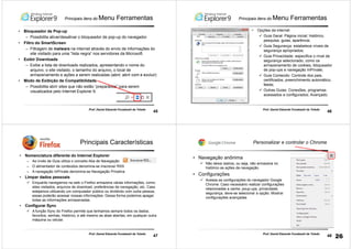 45
Prof. Daniel Eduardo Funabashi de Toledo
Principais itens do Menu Ferramentas
• Bloqueador de Pop-up
– Possibilita ativar/desativar o bloqueador de pop-up do navegador.
• Filtro do SmartScreen
– Filtragem de malware na internet através do envio de informações do
site visitado para uma “lista negra” nos servidores da Microsoft.
• Exibir Downloads
– Exibe a lista de downloads realizados, apresentando o nome do
arquivo, o site visitado, o tamanho do arquivo, o local de
armazenamento e ações a serem realizadas (abrir, abrir com e excluir)
• Modo de Exibição de Compatibilidade
– Possibilita abrir sites que não estão “preparados” para serem
visualizados pelo Internet Explorer 9.
46
Prof. Daniel Eduardo Funabashi de Toledo
Principais itens do Menu Ferramentas
• Opções da internet
Guia Geral: Página inicial; histórico,
pesquisa, guias, aparência;
Guia Segurança: estabelece níveis de
segurança apropriados;
Guia Privacidade: especifica o nível de
segurança selecionado, como os
armazenamento de cookies, bloqueador
de pop-ups e navegação InPrivate;
Guia Conteúdo: Controle dos pais,
certificados, preenchimento automático,
feeds;
Outras Guias: Conexões, programas
acessados e configurados; Avançado.
47
Prof. Daniel Eduardo Funabashi de Toledo
Principais Características
• Nomenclatura diferente do Internet Explorer
– Ao invés de Guia utiliza o conceito Aba de Navegação
– O alimentador de conteúdos denomina-se Inscrever RSS
– A navegação InPrivate denomina-se Navegação Privativa
• Limpar dados pessoais
Enquanto navegamos na web o Firefox armazena várias informações, como:
sites visitados, arquivos de download, preferências de navegação, etc. Caso
estejamos utilizando um computador público ou dividindo com outra pessoa,
essas poderão acessar nossas informações. Dessa forma podemos apagar
todas as informações armazenadas.
• Configurar Sync
A função Sync do Firefox permite que tenhamos sempre todos os dados,
favoritos, senhas, histórico, e até mesmo as abas abertas, em qualquer outra
máquina ou celular.
48
Prof. Daniel Eduardo Funabashi de Toledo
Personalizar e controlar o Chrome
• Navegação anônima
Não deixa rastros, ou seja, não armazena no
histórico as ações da navegação.
• Configurações
Acessa as configurações do navegador Google
Chrome: Caso necessário realizar configurações
relacionadas a cache, poup-ups, privacidade,
segurança, deve-se selecionar a opção: Mostrar
configurações avançadas
26
 