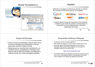 5353
Mozilla Thunderbird 2.xMozilla Thunderbird 2.x
5454
WebMail
Webmail é uma página na internet que permite ao utilizador
ler e escrever e-mail usando apenas um navegador.
A maioria destes E-mails são oferecidos de forma gratuita.
A tendência, por razões de conforto e até segurança é o
crescimento do uso do Webmail para a consulta e
organização de E-mails.
55
Prof. Daniel Eduardo Funabashi de Toledo
Grupos de Discussão
• Grupos virtuais cuja finalidade é discutir algum tema
de comum interesse dos participantes ou buscar
ajuda para resolverem alguma dúvida.
• Nesses grupos os usuários são conectados em um
endereço comum, possibilitando a interação entre
eles por meio do Mural de recados ou recebendo e-
mails de acordo com novas mensagens postadas.
56
Prof. Daniel Eduardo Funabashi de Toledo
Ferramentas de Busca e Pesquisa
• A Internet é enorme. Quantas páginas??
• São milhões de páginas e a cada dia são criadas mais e mais.
• Encontrar alguma informação específica se torna difícil e
demorado. Para resolver esse problema, há consultas nos
catálogos eletrônicos na própria Web.
http://www.wikipedia.org/
• Há também sistemas de pesquisas, através dos quais você entra
com uma ou mais palavras-chave e ele pesquisa, fornecendo
como resultado uma relação das páginas encontradas.
28
 