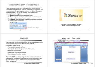 5Prof. Daniel Eduardo Funabashi de Toledo
Microsoft Office 2007 – Faixa de Opções
• Faixa de Opções: criada para ajudar a localizar rapidamente os
comandos necessários para executar uma tarefa. Os comandos são
organizados em Grupos Lógicos reunidos em Guias. Cada guia
está relacionada a um tipo de atividade como gravação ou
disposição de uma página.
• 1 – Guias: projetadas para serem orientadas às tarefas
• 2 – Grupos: os grupos de cada guia dividem a tarefa em subtarefas e cada
grupo pode conter o iniciador de caixa de diálogos
• 3 – Comandos: botões de comando de cada grupo e executam um comando
ou exibem um menu de comandos).
6
Prof. Daniel Eduardo Funabashi de Toledo
E-mail: funabashi.daniel@gmail.com
7Prof. Daniel Eduardo Funabashi de Toledo
Word 2007
• Ferramenta da Família Microsoft Office que permite o tratamento de
textos, também denominado Processador de Texto.
• Principais Características:
– Formatação Avançada de Texto.
– Inserção de objetos (Imagens, Som, Vídeos, etc...).
– Manipulação de Tabelas.
– Elaboração documentos modelos.
– Macros para automatizar tarefas.
• Na versão 2007 o usuário pode gastar mais tempo escrevendo e
menos tempo formatando, pois conta com a nova dinâmica no uso
do aplicativo que agrupa as ferramentas por tarefas através da
Faixa de Opções.
8Prof. Daniel Eduardo Funabashi de Toledo
Barra de Status
Barra de Títulos
Réguas
Área de Trabalho
Botão Office
GuiasBarra de Ferramentas
de Acesso Rápido
Botões de
Controle
Barra de Status
Faixa de Opções
Word 2007 - Tela Inicial
32
 