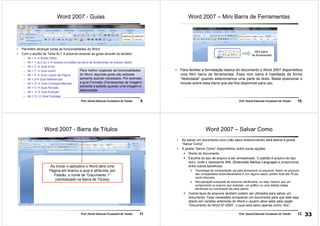 9Prof. Daniel Eduardo Funabashi de Toledo
Word 2007 - Guias
• Permitem alcançar todas as funcionalidades do Word.
• Com o auxílio da Tecla ALT é possível acessar as guias através do teclado:
– Alt + A Botão Office
– Alt + 1 ou 2 ou 3 Acessa os botões da barra de ferramentas de acesso rápido
– Alt + C Guia Início
– Alt + Y Guia Inserir
– Alt + P Guia Layout da Página
– Alt + S Guia Referências
– Alt + O Guia Correspondências
– Alt + V Guia Revisão
– Alt + J1 Guia Exibição
– Alt + FJ Guia Formatar
Para melhor organizar as funcionalidades
do Word, algumas guias são exibidas
somente quando necessário. Por exemplo,
a guia Formatar (Ferramentas de Imagem)
somente é exibida quando uma imagem é
selecionada
10Prof. Daniel Eduardo Funabashi de Toledo
Word 2007 – Mini Barra de Ferramentas
• Para facilitar a formatação básica do documento o Word 2007 disponibiliza
uma Mini barra de ferramentas. Essa mini barra é habilitada de forma
“desbotada” quando selecionamos uma parte do texto. Basta posicionar o
mouse sobre essa barra que ela fica disponível para uso.
Mini barra
de ferramentas
11Prof. Daniel Eduardo Funabashi de Toledo
Word 2007 - Barra de Títulos
Ao iniciar o aplicativo o Word abre uma
Página em branco a qual é atribuída, por
Padrão, o nome de “Documento 1”
(centralizado na Barra de Títulos)
12Prof. Daniel Eduardo Funabashi de Toledo
Word 2007 – Salvar Como
• Ao salvar um documento novo (não salvo anteriormente) será aberta à janela
“Salvar Como”.
• A janela “Salvar Como” disponibiliza, entre ouras opções:
Nome do documento
Escolha do tipo de arquivo a ser armazenado. O padrão é arquivo do tipo
docx, onde x representa XML (Extensible Markup Language) e proporciona,
entre outros benefícios:
Tecnologia de compactação zip para armazenar os arquivos. Assim os arquivos
são compactados automaticamente e, em alguns casos, podem ficar até 75 por
cento menores.
Recuperação avançada de arquivos danificados, ou seja, mesmo que um
componente no arquivo (por exemplo, um gráfico ou uma tabela) esteja
danificado ou corrompido ele será aberto.
Outros tipos de arquivos também podem ser utilizados para salvar um
documento. Caso necessário armazenar um documento para que este seja
aberto em versões anteriores do Word o usuário deve optar pela opção
“Documento do Word 97-2003”, o qual será salvo apenas como “doc”.
33
 