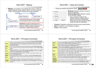 13Prof. Daniel Eduardo Funabashi de Toledo
Word 2007 - Réguas
• Réguas: para verificar em que posição está o texto em relação às
margens esquerda, direita, superior e inferior. Por meio do clique do
“mouse” é possível ajustar o tamanho das margens da página.
Margem Superior
Margem Inferior
Margem Esquerda Margem Direita
Para exibir/ocultar réguas: Guia Exibição,
Grupo Mostrar/Ocultar, Comando Régua
Importante: as réguas só estão disponíveis no
layout de Impressão. No layout da Web e em modo
Rascunho, as réguas aparecem apenas para
dimensionar a margem esquerda e direita.
14Prof. Daniel Eduardo Funabashi de Toledo
Word 2007 – Caixa de Controle
• Caixa de controle da janela do Word
• Minimizar: Recolhe a janela na barra de
tarefas do Windows.
• Restaurar/Maximizar: Restaura a janela
ao seu tamanho original;
• Caso a janela já esteja em seu
tamanho original, o botão restaurar
passa a ter o nome de Maximizar,
proporcionando que a janela do Office
ocupe da a tela do Computador.
• Tamanho: Possibilita a definição de tamanho para a janela aberta.
• Mover: Possibilita a movimentação da página.
• Fechar: Fecha a janela.
15Prof. Daniel Eduardo Funabashi de Toledo
Word 2007 – Principais Comandos
Recortar
Recorta um trecho selecionado copiando-o para a Área de transferência do Office. Importante: A
Área de transferência do Office é uma parte da memória reservada para armazenar objetos
recortados ou copiados. A Área de transferência do Office 2003, armazenam até 24 objetos.
Tecla de atalho: Ctrl+X
Copiar Copia um trecho selecionado para a Área de transferência do Office. Tecla de atalho: Ctrl+C
Colar
Cola no documento um trecho armazenado na Área de transferência do Office. Tecla de atalho:
Ctrl+V
Pincel
Copia a formatação de um trecho, palavra ou mesmo uma letra para a memória, com o objetivo
de colar este formato em outro local. Tecla de atalho: Ctrl+Shift+C para copiar a formatação
para a memória e Ctrl+Shift+V para colar a formatação.
Desfazer
Desfaz sequencialmente as ações recentes. Cada clique no botão desfaz uma ação, a mais
recente. Tecla de atalho: Ctrl+Z
Refazer Refaz ações desfeitas recentemente. É o "desfazer" do Desfazer! Tecla de atalho: Ctrl+R
Fonte
Possibilita alterar a fonte do texto selecionados, bastando selecionar um nome de fonte para
aplicá-lo.
Tamanho
da Fonte
Possibilita alterar o tamanho do texto selecionado, bastando selecionar um valor. Embora
venham valores pré-definidos, é possível digitar um valor desejado na caixa Tamanho da fonte.
Tecla de atalho: Ctrl + Shift + > (aumenta tamanho da fonte) e Ctrl +Shift + < (diminui tamanho
da fonte)
16Prof. Daniel Eduardo Funabashi de Toledo
Word 2007 – Principais Comandos
Negrito
Aplica formatação negrito ao texto selecionado. Se a seleção já estiver em negrito, clicar no
botão removerá a formatação negrito. Tecla de atalho: Ctrl + N
Itálico
Aplica formatação itálico ao texto selecionado. Se a seleção já estiver em negrito, clicar no
botão removerá a formatação itálico. Tecla de atalho: Ctrl + i
Sublinhado
Aplica formatação sublinhado ao texto selecionado. Se a seleção já estiver em negrito, clicar
no botão removerá a formatação sublinhado. Tecla de atalho: Ctrl + S
Realce
Marca o texto de forma que ele fique destacado, com uma moldura colorida em sua volta
(como uma caneta marca texto). Ao se clicar no botão o cursor do mouse se transforma em um
pincel de realce. Ao se selecionar o texto em que se deseja realçar, o pincel aplicará a cor de
realce. Para liberar o cursor, basta clicar no botão Realce novamente ou apertar ESC. É
possível selecionar a cor com a qual se deseja realçar o texto.
Cor da
Fonte
Permite formatar a cor do texto selecionado com uma cor escolhida por meio de um conjunto
de botões que é aberto. A cor padrão do texto é a automática (preta).
Imprimir
Imprime todo o documento atual na impressora padrão. Atenção: a caixa de diálogo Imprimir
não é aberta. Acionando as teclas de atalho: Ctrl+P será aberta a caixa Imprimir.
Visualizar
impressão
Permite visualizar como ficará a impressão do documento. Tecla de atalho: Ctrl+F2
Ortografia e
gramática
Abre uma janela por meio da qual o Word faz uma revisão no documento. Esta revisão busca
os erros de ortografia (grifo vermelho) e gramática (grifo verde). Tecla de atalho: TeclaF7
34
 