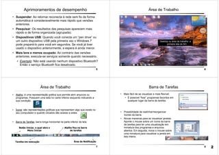 5
Aprimoramentos de desempenho
• Suspender: Ao retornar reconecta à rede sem fio de forma
automática é consideravelmente mais rápido que versões
anteriores.
• Pesquisar: Os resultados das pesquisas aparecem mais
rápido e de forma organizada (agrupada).
• Dispositivos USB: Quando você conecta um “pen drive” ou
um outro dispositivo USB pela primeira vez o Windows 7
pode prepará-lo para você em segundos. Se você já tiver
usado o dispositivo anteriormente, a espera é ainda menor.
• Mais leve e menos ocupado: Ao contrário das versões
anteriores, executa-se serviços somente quando necessário.
• Exemplo: Não está usando nenhum dispositivo Bluetooth?
Então o serviço Bluetooth fica desativado.
6
Área de Trabalho
Desktop ou área de trabalho: a
primeira tela do SO.
7
Área de Trabalho
• Atalho: é uma representação gráfica que permite abrir arquivos ou
programas. Possuem uma seta no canto inferior esquerdo indicando a
sua condição.
• Ícone: são representações gráficas que representam algo que existe no
seu computador e quando clicados dão acesso a estes
• Barra de Tarefas: barra longa horizontal na parte inferior da tela.
Tarefas em execução Área de Notificação
Botão Iniciar, o qual abre o
Menu Iniciar
Atalho fixo na barra
de tarefas
8
Barra de Tarefas
• Mais fácil de se visualizar e mais flexível:
• É possível “fixar” programas favoritos em
qualquer lugar da barra de tarefas.
• Possibilidade de realinhar/reorganizar
ícones da barra.
• Novas maneiras para se visualizar janelas.
Aponte o mouse sobre um ícone da barra
de tarefas para ter uma visualização em
miniatura dos programas e arquivos
abertos. Em seguida, mova o mouse sobre
uma miniatura para visualizar a janela em
tela inteira.
2
 