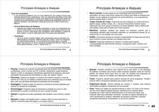 5
Prof. Daniel Eduardo Funabashi de Toledo
Principais Ameaças e Ataques
• Vírus de Computador
– É um programa (software) com um único diferencial: Seu código é nocivo aos
sistemas operacionais e aplicativos. Uma vez executado ele passa a ficar ativo
na memória do computador e é feita uma cópia de seu código para dentro da
unidade de armazenamento onde serão rodadas suas instruções nocivas no
sistema infectado. Normalmente a infecção ocorre por E-Mail, PenDrive ou
Macros.
– Vírus de Boot (Vírus de Sistema)
• Infecção de códigos executáveis localizados no setor de inicialização dos
discos. Desta forma, os vírus são carregados e executados toda vez que
ocorrer um boot. Após terem sido carregados, eles carregam o código de
boot original, o qual foi deslocado pelo vírus para outra localidade.
– Time Bomb
• Os vírus do tipo "bomba-relógio" são programados para se ativarem em
determinados momentos, definidos pelo seu criador. Uma vez infectando
um determinado sistema, o vírus somente se tornará ativo e causará
algum tipo de dano no dia ou momento previamente definido. Alguns vírus
se tornaram famosos, como o "Sexta-Feira 13“.
6
Prof. Daniel Eduardo Funabashi de Toledo
Principais Ameaças e Ataques
• Worm (verme): Enviam copias de um computador para outro de forma
automática. Um worm pode enviar cópias de si próprio para todas as pessoas que
estejam no seu catálogo de endereços de correio eletrônico, e os computadores
dessas pessoas farão o mesmo!
• Trojan (Cavalo de Tróia): Programas que são entregues ao usuário de forma
legítima (jogos, cartões virtuais, etc..), mas que internamente realizam ações
maliciosas, tais como: gravar as senhas e as teclas digitadas. Após a captura das
informações, essas são enviadas para outras pessoas.
• Backdoor: Qualquer malware que possua um backdoor permite que o
computador infectado seja controlado totalmente ou parcialmente através de um
canal de IRC ou via conexão com uma porta.
• Sniffer: Ferramenta utilizada por hackers e especialistas em segurança que serve
para monitorar e gravar pacotes que trafegam pela rede.
• Exploit: Programas utilizados por hackers e crackers para explorar
vulnerabilidades em determinados sistemas, conseguindo assim, acessos com
maior privilégio.
7
Prof. Daniel Eduardo Funabashi de Toledo
Principais Ameaças e Ataques
• Phising: Tentativa de confundir as pessoas para que forneçam suas informações
confidenciais, como o número de CPF e senhas. Geralmente, essas tentativas
utilizam e-mails ou mensagens instantâneas aparentemente legítimos, para fazer
solicitações fraudulentas de informações (ou seja, vão “pescar” dados).
• Pharming: Tentativa de enganar os usuários da Internet roubando o nome de
domínio ou a URL de um website e redirecionando seus visitantes para um website
falso, pelo qual são feitas solicitações fraudulentas de informações.
• Keyloggers: Programa capaz de capturar e armazenar as teclas digitadas pelo
Usuário no Teclado do Computador.
• Screenlogger: Programa capaz de armazenar a posição de cursor e a tela
apresentada no monitor no momento em que o mouse é clicado.
• Adware: Programa que exibe publicidade não solicitada, como banners, popups,
etc...
• Spyware: Coletam informações sobre o usuário, sobre os seus costumes na
Internet e transmite essa informação a um usuário externo.
8
Prof. Daniel Eduardo Funabashi de Toledo
Principais Ameaças e Ataques
• Botnets: Também conhecido como Internet bot ou web robots, é uma aplicação
de software concebido para simular ações humanas repetidas vezes de maneira
padrão, da mesma forma como faria um robô. No contexto dos programas de
computador, pode ser um utilitário que desempenha tarefas rotineiras.
• Crack: Programa utilizado para quebrar licenças de outros programas. Também
pode se referir a programas utilizados para quebrar senhas.
• Engenharia Social: Técnica utilizada por hackers e crackers para obterem
informações interagindo diretamente com as pessoas.
• Hoax: Palavra em inglês que significa embuste ou farsa. Um hoax é uma mentira
que tem como objetivo enganar pessoas. Identifica-se em histórias falsas
recebidas por e-mail, sites de relacionamentos e na Internet em geral, cujo
conteúdo, além das conhecidas "correntes", consiste em apelos dramáticos de
cunho sentimental ou religioso; difamação de pessoas e empresas, supostas
campanhas filantrópicas, humanitárias, ou de socorro pessoal.
45
 