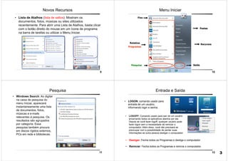 9
Novos Recursos
• Lista de Atalhos (lista de saltos): Mostram os
documentos, fotos, músicas ou sites utilizados
recentemente. Para abrir uma Lista de Atalhos, basta clicar
com o botão direito do mouse em um ícone de programa
na barra de tarefas ou utilizar o Menu Iniciar.
10
Menu Iniciar
Rotativa
Programas
Pesquisa
Fixa
Pastas
Recursos
Saída
11
Pesquisa
• Windows Search: Ao digitar
na caixa de pesquisa do
menu Iniciar, aparecerá
instantaneamente uma lista
de documentos, fotos,
músicas e e-mails
relevantes á pesquisa. Os
resultados são agrupados
por categoria. Essa
pesquisa também procura
em discos rígidos externos,
PCs em rede e bibliotecas.
12
Entrada e Saída
• LOGON: comando usado para
entrada de um usuário,
informando login e senha.
• LOGOFF: Comando usado para sair de um usuário
encerrando todos os aplicativos abertos por ele.
Depois de você fazer logoff, qualquer usuário pode
fazer logon sem a necessidade de reiniciar o
computador. Além disso, você não precisará se
preocupar com a possibilidade de perder suas
informações se outra pessoa desligar o computador
• Desligar: Fecha todos os Programas e desliga o computador
• Reiniciar: Fecha todos os Programas e reinicia o computador.
3
 