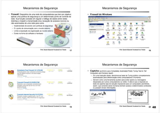 17
Prof. Daniel Eduardo Funabashi de Toledo
Mecanismos de Segurança
• Firewall: Dispositivo de uma rede de computadores que tem por objetivo
aplicar uma política de segurança a um determinado ponto de controle da
rede. Sua função consiste em regular o tráfego de dados entre redes
distintas e impedir a transmissão e/ou recepção de acessos nocivos ou
não autorizados de uma rede para outra.
– Implementado de acordo com políticas de segurança.
– É o ponto de comunicação com o mundo externo;
– Limita a exposição da organização ao mundo externo
– Existe na forma de software e hardware
18
Prof. Daniel Eduardo Funabashi de Toledo
Mecanismos de Segurança
• Firewall do Windows
19
Prof. Daniel Eduardo Funabashi de Toledo
Mecanismos de Segurança
20
Prof. Daniel Eduardo Funabashi de Toledo
Mecanismos de Segurança
• Captcha (acrônimo para Completely Automated Public Turing Test to Tell
Computers and Humans Apart)
– Em uma tradução direta, denomina-se teste de Turing público completamente
automatizado para diferenciação entre computadores e humanos.
– Servem como uma ferramenta auxiliar para evitar spams ou mensagens
disparadas por outros computadores ou robôs. A ideia é que a resposta os
teste de captcha seja de solução impossível para um computador permitindo,
assim, que somente seres humanos tenham acesso a determinados conteúdos
ou possam enviar informações.
48
 