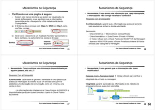 25
Prof. Daniel Eduardo Funabashi de Toledo
Mecanismos de Segurança
• Verificando se uma página é segura:
– Existem pelo menos dois itens que podem ser visualizados na
Janela do Navegador, e que significam que as informações
transmitidas entre o Navegador e o Site visitado estão sendo
Criptografadas.
a) O Endereço deve começar com: https:// e NÃO com http://, como
nos Sites normais.
b) Deve haver o desenho de um “Cadeado Fechado” apresentado na
Barra de Status, na parte inferior da Janela do Browser.
Firefox
Internet
Explorer
26
Prof. Daniel Eduardo Funabashi de Toledo
Mecanismos de Segurança
• Necessidade: Como enviar uma informação que, caso interceptada,
o interceptador não consiga visualizar o conteúdo?
Resposta: Com a Criptografia!
Confidencialidade: garantir que a informação seja acessível somente
para aqueles que tenham a devida autorização.
Lembrando:
- Chave Simétrica --> Mesma Chave (compartilhada)
- Chave Assimétrica --> Duas Chaves (Privada + Pública)
- O Texto é cifrado com a Chave Pública do RECEPTOR da Mensagem
- Apenas o RECEPTOR possui a Chave Privada equivalente á Pública
utilizada para criptografar a mensagem.
27
Prof. Daniel Eduardo Funabashi de Toledo
Mecanismos de Segurança
• Necessidade: Como confirmar uma informação disponibilizada por
alguém (pessoa, site, etc..)?
Resposta: Com a Criptografia!
Autenticidade: capacidade de garantir a identidade de uma pessoa que
acessa as informações do sistema ou de um servidor com quem se
estabelece uma transação (de comunicação, como um e-mail ou uma
venda on-line).
- As informações são cifradas com a Chave Privada do EMISSOR e
disponibilizadas para quem quiser consultar, a partir da Chave Pública
equivalente.
28
Prof. Daniel Eduardo Funabashi de Toledo
Mecanismos de Segurança
• Necessidade: Como garantir que as informações não foram
modificadas?
Resposta: Com a Assinatura Digital! Código utilizado para verificar a
integridade de um texto ou mensagem.
Integridade: garantir a precisão das informações e dos métodos de
processamento aos quais ela é submetida.
50
 