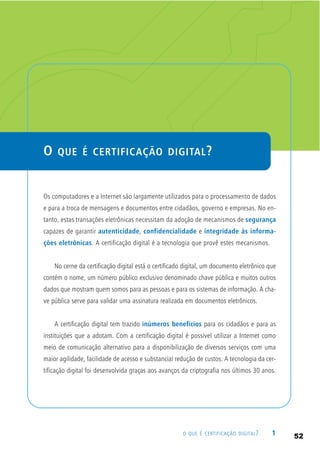 1O QUE É CERTIFICAÇÃO DIGITAL?
O QUE É CERTIFICAÇÃO DIGITAL?
Os computadores e a Internet são largamente utilizados para o processamento de dados
e para a troca de mensagens e documentos entre cidadãos, governo e empresas. No en-
tanto, estas transações eletrônicas necessitam da adoção de mecanismos de segurança
capazes de garantir autenticidade, confidencialidade e integridade às informa-
ções eletrônicas. A certificação digital é a tecnologia que provê estes mecanismos.
No cerne da certificação digital está o certificado digital, um documento eletrônico que
contém o nome, um número público exclusivo denominado chave pública e muitos outros
dados que mostram quem somos para as pessoas e para os sistemas de informação. A cha-
ve pública serve para validar uma assinatura realizada em documentos eletrônicos.
A certificação digital tem trazido inúmeros benefícios para os cidadãos e para as
instituições que a adotam. Com a certificação digital é possível utilizar a Internet como
meio de comunicação alternativo para a disponibilização de diversos serviços com uma
maior agilidade, facilidade de acesso e substancial redução de custos. A tecnologia da cer-
tificação digital foi desenvolvida graças aos avanços da criptografia nos últimos 30 anos.
52
 