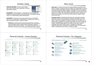 13
Entrada e Saída
• TROCAR USUÁRIO: Permite a outro usuário
fazer logon enquanto seus programas e arquivos
permanecem abertos.
• BLOQUEAR: Permite bloquear o computador em uso, mantendo os
programas e arquivos abertos. Se você bloquear o computador, apenas
você ou um administrador poderá desbloqueá-lo.
• SUSPENDER: No Windows XP essa opção denominava-se “EM ESPERA”.
Assim como na versão anterior, podemos alterar o suspender para Hibernar a
partir das opções de energia, no painel de controle.
• Suspensão é um estado de economia de energia que permite que o computador
reinicie rapidamente a operação de energia plena (geralmente após vários segundos)
quando você desejar continuar o trabalho. Colocar o computador no estado de
suspensão é como pausar um DVD player — o computador imediatamente para o que
estiver fazendo e fica pronto para reiniciar quando você desejar continuar o trabalho.
14
Menu Iniciar
• Hibernação é um estado de economia de energia projetado principalmente para
laptops. Enquanto a suspensão coloca seu trabalho e as configurações na memória
e usa uma pequena quantidade de energia, a hibernação coloca no disco rígido os
documentos e programas abertos e desliga o computador. De todos os estados de
economia de energia usados pelo Windows, a hibernação é a que consome menos
energia. Em um laptop, use a hibernação quando não for utilizar o laptop por um
longo período de tempo e se você não tiver oportunidade de carregar a bateria
durante esse tempo.
• Suspensão híbrida foi projetado especificamente para computadores desktop.
Suspensão híbrida é uma combinação de suspensão e hibernação. Ele coloca
todos os documentos e programas abertos na memória e no disco rígido e, em
seguida, coloca o computador em um estado de energia fraca, de forma que você
possa retomar rapidamente o seu trabalho. Dessa forma, se ocorrer uma falha de
energia, o Windows poderá restaurar seu trabalho do disco rígido. Quando a
suspensão híbrida estiver ativada, colocar o computador em suspensão
automaticamente coloca o computador em suspensão híbrida. Em computadores
desktop, a suspensão híbrida costuma vir ativada por padrão.
15
Painel de Controle – Ícones Grandes
16
Painel de Controle – Por Categoria
4
 