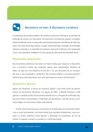 8 O QUE É CERTIFICAÇÃO DIGITAL?
A semelhança da assinatura digital e da assinatura manuscrita restringe-se ao princípio de
atribuição de autoria a um documento. Na manuscrita, as assinaturas seguem um padrão,
sendo semelhantes entre si e possuindo características pessoais e biométricas de cada indi-
víduo. Ela é feita sobre algo tangível, o papel, responsável pela vinculação da informação
impressa à assinatura. A veracidade da assinatura manuscrita é feita por uma comparação
visual a uma assinatura verdadeira tal como aquela do documento de identidade oficial.
ASSINATURA MANUSCRITA
Nos documentos eletrônicos não existe um modo simples para relacionar o documento
com a assinatura. Ambos são compostos apenas pela representação eletrônica de
dados, ou seja, por uma seqüência de bits (0s e 1s), que necessitam de um computa-
dor para a sua visualização e conferência. Na assinatura digital, a assinatura gerada é
diferente para cada documento, pois está relacionada ao resumo do documento.
ASSINATURA DIGITAL
Apesar das diferenças, a técnica de assinatura digital é uma forma eficaz de garantir
autoria de documentos eletrônicos. Em agosto de 2001, a Medida Provisória 2.200
garantiu a validade jurídica de documentos eletrônicos e a utilização de certificados dig-
itais para atribuir autenticidade e integridade aos documentos. Este fato tornou a assi-
natura digital um instrumento válido juridicamente.
O texto acima demonstra que o provimento de autenticação em documentos eletrô-
nicos é viável tecnicamente, mas ainda restam duas questões fundamentais: como con-
seguir as chaves públicas? Como garantir a identidade do proprietário do par de
chaves? A resposta a ambas as questões é o certificado digital.
| DOCUMENTO EM PAPEL X DOCUMENTO ELETRÔNICO
59
 
