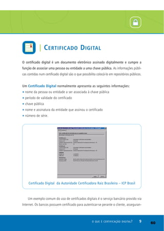 O certificado digital é um documento eletrônico assinado digitalmente e cumpre a
função de associar uma pessoa ou entidade a uma chave pública. As informações públi-
cas contidas num certificado digital são o que possibilita colocá-lo em repositórios públicos.
Um Certificado Digital normalmente apresenta as seguintes informações:
t nome da pessoa ou entidade a ser associada à chave pública
t período de validade do certificado
t chave pública
t nome e assinatura da entidade que assinou o certificado
t número de série.
Um exemplo comum do uso de certificados digitais é o serviço bancário provido via
Internet. Os bancos possuem certificado para autenticar-se perante o cliente, asseguran-
Certificado Digital da Autoridade Certificadora Raiz Brasileira – ICP Brasil
9O QUE É CERTIFICAÇÃO DIGITAL?
| CERTIFICADO DIGITAL
60
 
