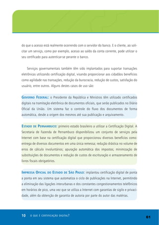 10 O QUE É CERTIFICAÇÃO DIGITAL?
do que o acesso está realmente ocorrendo com o servidor do banco. E o cliente, ao soli-
citar um serviço, como por exemplo, acesso ao saldo da conta corrente, pode utilizar o
seu certificado para autenticar-se perante o banco.
Serviços governamentais também têm sido implantados para suportar transações
eletrônicas utilizando certificação digital, visando proporcionar aos cidadãos benefícios
como agilidade nas transações, redução da burocracia, redução de custos, satisfação do
usuário, entre outros. Alguns destes casos de uso são:
GOVERNO FEDERAL: o Presidente da República e Ministros têm utilizado certificados
digitais na tramitação eletrônica de documentos oficiais, que serão publicados no Diário
Oficial da União. Um sistema faz o controle do fluxo dos documentos de forma
automática, desde a origem dos mesmos até sua publicação e arquivamento.
ESTADO DE PERNAMBUCO: primeiro estado brasileiro a utilizar a Certificação Digital. A
Secretaria de Fazenda de Pernambuco disponibilizou um conjunto de serviços pela
Internet com base na certificação digital que proporcionou diversos benefícios como:
entrega de diversos documentos em uma única remessa; redução drástica no volume de
erros de cálculo involuntários; apuração automática dos impostos; minimização de
substituições de documentos e redução de custos de escrituração e armazenamento de
livros fiscais obrigatórios.
IMPRESSA OFICIAL DO ESTADO DE SÃO PAULO: implantou certificação digital de ponta
a ponta em seu sistema que automatiza o ciclo de publicações na Internet, permitindo
a eliminação das ligações interurbanas e dos constantes congestionamentos telefônicos
em horários de pico, uma vez que se utiliza a Internet com garantias de sigilo e privaci-
dade, além da obtenção de garantia de autoria por parte do autor das matérias.
61
 