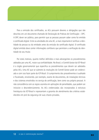 12 O QUE É CERTIFICAÇÃO DIGITAL?
Para a emissão dos certificados, as ACs possuem deveres e obrigações que são
descritos em um documento chamado de Declaração de Práticas de Certificação – DPC.
A DPC dever ser pública, para permitir que as pessoas possam saber como foi emitido
o certificado digital. Entre as atividades de uma AC, a mais importante é verificar a iden-
tidade da pessoa ou da entidade antes da emissão do certificado digital. O certificado
digital emitido deve conter informações confiáveis que permitam a verificação da iden-
tidade do seu titular.
Por estes motivos, quanto melhor definidos e mais abrangentes os procedimentos
adotados por uma AC, maior sua confiabilidade. No Brasil, o Comitê Gestor da ICP-Brasil
é o órgão governamental que especifica os procedimentos que devem ser adotados
pelas ACs. Uma AC que se submete às resoluções do Comitê Gestor pode ser credenci-
ada e com isso fazer parte da ICP-Brasil. O cumprimento dos procedimentos é auditado
e fiscalizado, envolvendo, por exemplo, exame de documentos, de instalações técnicas
e dos sistemas envolvidos no serviço de certificação, bem como seu próprio pessoal. A
não concordância com as regras acarreta em aplicações de penalidades, que podem ser
inclusive o descredenciamento. As ACs credenciadas são incorporadas à estrutura
hierárquica da ICP-Brasil e representam a garantia de atendimento dos critérios estab-
elecidos em prol da segurança de suas chaves privadas.
63
 