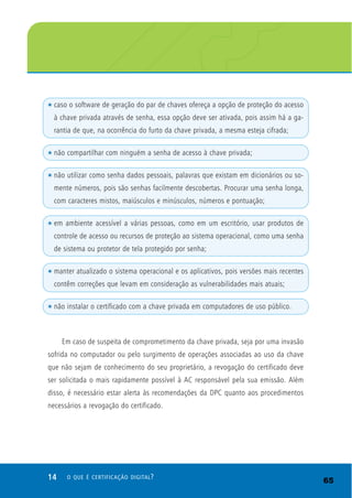 14 O QUE É CERTIFICAÇÃO DIGITAL?
t caso o software de geração do par de chaves ofereça a opção de proteção do acesso
à chave privada através de senha, essa opção deve ser ativada, pois assim há a ga-
rantia de que, na ocorrência do furto da chave privada, a mesma esteja cifrada;
t não compartilhar com ninguém a senha de acesso à chave privada;
t não utilizar como senha dados pessoais, palavras que existam em dicionários ou so-
mente números, pois são senhas facilmente descobertas. Procurar uma senha longa,
com caracteres mistos, maiúsculos e minúsculos, números e pontuação;
t em ambiente acessível a várias pessoas, como em um escritório, usar produtos de
controle de acesso ou recursos de proteção ao sistema operacional, como uma senha
de sistema ou protetor de tela protegido por senha;
t manter atualizado o sistema operacional e os aplicativos, pois versões mais recentes
contêm correções que levam em consideração as vulnerabilidades mais atuais;
t não instalar o certificado com a chave privada em computadores de uso público.
Em caso de suspeita de comprometimento da chave privada, seja por uma invasão
sofrida no computador ou pelo surgimento de operações associadas ao uso da chave
que não sejam de conhecimento do seu proprietário, a revogação do certificado deve
ser solicitada o mais rapidamente possível à AC responsável pela sua emissão. Além
disso, é necessário estar alerta às recomendações da DPC quanto aos procedimentos
necessários a revogação do certificado.
65
 