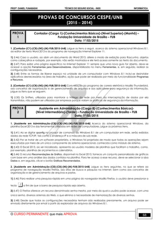 PROFº: DANIEL FUNABASHI TÉCNICO DO SEGURO SOCIAL - INSS INFORMÁTICA
O CURSO PERMANENTE que mais APROVA 68
PROVAS DE CONCURSOS CESPE/UNB
(2015  2014)
PROVA
1
Contador-(Cargo 1)-(Conhecimentos Básicos)-(Nível Superior)-(Manhã) –
Fundação Universidade de Brasília – FUB
Data: 1º/03/2015
1. [Contador-(C1)-(CB)-(NS)-(M)-FUB/2015-UnB] Julgue os itens a seguir, acerca do sistema operacional Windows 8.1,
do editor de texto Word 2013 e do programa de navegação Internet Explorer 11.
1) (I.46) Caso o usuário, ao abrir um documento do Word 2013, altere o modo de exibição para Rascunho, objetos
como cabeçalhos e rodapés, por exemplo, não serão mostrados e ele terá acesso somente ao texto do documento.
2) (I.47) Para exibir uma página específica no Internet Explorer 11 sempre que uma nova guia for aberta, deve-se
acessar a opção Ferramentas para Desenvolvedores, disponibilizada no menu Ferramentas, e, em seguida, realizar as
configurações necessárias.
3) (I.48) Entre as formas de liberar espaço na unidade de um computador com Windows 8.1 inclui-se desinstalar
aplicativos desnecessários na área de trabalho, ação que pode ser realizada por meio da funcionalidade Programas
e Recursos.
2. [Contador-(C1)-(CB)-(NS)-(M)-FUB/2015-UnB] Com relação ao programa de correio eletrônico Mozilla Thunderbird,
aos conceitos de organização e de gerenciamento de arquivos e aos aplicativos para segurança da informação,
julgue os itens que se seguem.
1) (I.50) Os Sniffers, utilizados para monitorar o tráfego da rede por meio da interceptação de dados por ela
transmitidos, não podem ser utilizados por empresas porque violam as políticas de segurança da informação.
PROVA
2
Assistente em Administração-(Cargo 8)-(Conhecimentos Básicos)-
(Nível Intermediário)-(Tarde) – Fundação Universidade de Brasília – FUB
Data: 1º/03/2015
1. [Assistente em Administração-(C8)-(CB)-(NI)-(M)-FUB/2015-UnB] Acerca do sistema operacional Windows, da
planilha Excel 2013 e das ferramentas utilizadas em redes de computadores, julgue os próximos itens.
1) (I.41) Ao se digitar ipconfig no prompt de comando do Windows 8.1 de um computador em rede, serão exibidos
dados da rede TCP/IP, tais como o endereço IP e a máscara de sub-rede.
2) (I.42) Por se tratar de um software proprietário, o Windows foi projetado de modo que todas as operações sejam
executadas por meio de um único componente do sistema operacional, conhecido como módulo de sistema.
3) (I.43) O Excel 2013, ao ser inicializado, apresenta ao usuário modelos de planilhas que facilitam o trabalho, como,
por exemplo, planilhas de orçamentos e calendários.
4) (I.44) O recurso Recomendações de Gráfico, disponível no Excel 2013, fornece um conjunto personalizado de gráficos
com base em uma análise dos dados contidos na planilha. Para ter acesso a esse recurso, deve-se selecionar a aba
Dados e, em seguida, clicar o botão Gráficos Recomendados.
2. [Assistente em Administração-(C8)-(CB)-(NI)-(M)-FUB/2015-UnB] Julgue os itens seguintes, no que se refere ao
programa de navegação Mozilla Firefox, aos sítios de busca e pesquisa na Internet, bem como aos conceitos de
organização e de gerenciamento de arquivos e pastas.
1) (I.46) Para realizar uma pesquisa rápida em uma página do navegador Mozilla Firefox, o usuário deve pressionar a
tecla a fim de que a barra de pesquisa rápida seja aberta.
2) (I.47) O Firefox oferece um recurso denominado senha mestra, por meio do qual o usuário pode acessar, com uma
única senha, diversos sistemas da Web, o que elimina a necessidade de memorização de diversas senhas.
3) (I.48) Desde que todas as configurações necessárias tenham sido realizadas previamente, um arquivo pode ser
enviado diretamente por email a partir do explorador de arquivos do Windows 8.1.
 