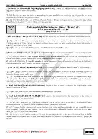 PROFº: DANIEL FUNABASHI TÉCNICO DO SEGURO SOCIAL - INSS INFORMÁTICA
O CURSO PERMANENTE que mais APROVA 69
3. [Assistente em Administração-(C8)-(CB)-(NI)-(M)-FUB/2015-UnB] Acerca dos procedimentos e dos aplicativos de
segurança, julgue os itens subsequentes.
1) (I.49) Devido ao grau de sigilo, os procedimentos que possibilitam a proteção da informação em uma
organização não devem ser documentados.
2) (I.50) O Windows Defender é um antivírus nativo do Windows 8.1 que protege o computador contra alguns tipos
específicos de vírus, contudo ele é ineficaz contra os spywares.
PROVA
3
Analista Judiciário-(Conhecimentos Básicos)-(Cargos 1 e 2)-
(Nível Superior)-(Manhã) – TRE/GO
Data: 1º/03/2015
1. Anal. Jud.-(CB)-(C1)-(NS)-(M)-TRE-GO/2015-UnB] Julgue os itens a seguir, a respeito de noções de sistema operacional.
1) (I.29) No Windows 8.1, o acesso aos programas e configurações ocorre por meio de ícones existentes na área de
trabalho, a partir do toque na tela nos dispositivos touch screen, uma vez que, nesse software, foram eliminados o
painel de controle e o menu Iniciar.
2) (I.30) No Linux, o comando cd /etc/teste cria o diretório teste dentro do diretório /etc.
2. [Anal. Jud.-(CB)-(C1)-(NS)-(M)-TRE-GO/2015-UnB] Julgue os próximos itens, acerca da edição de textos e planilhas.
1) (I.31) No BrOffice Calc 3, a opção Atingir Metas do menu Ferramentas permite formatar de maneira condicional a
cor de uma célula (fundo e fontes), ao se atingir determinado valor ou meta.
2) (I.32) No BrOffice Writer 3, a opção Marcador do menu Inserir permite que o fundo de um texto seja pintado com
cor diferenciada, de forma similar a um marcador de texto.
3. [Anal. Jud.-(CB)-(C1)-(NS)-(M)-TRE-GO/2015-UnB] No que se refere a redes de computadores, julgue os itens seguintes.
1) (I.33) No Google Chrome, é possível sincronizar, entre outros, marcadores, extensões da Web e histórico, a partir da
iniciação de uma sessão no Chrome.
2) (I.34) A topologia de uma rede refere-se ao leiaute físico e lógico e ao meio de conexão dos dispositivos na rede,
ou seja, como estes estão conectados. Na topologia em anel, há um computador central chamado token, que é
responsável por gerenciar a comunicação entre os nós.
4. [Anal. Jud.-(CB)-(C1)-(NS)-(M)-TRE-GO/2015-UnB] Julgue o item a seguir, a respeito de organização e de
gerenciamento de arquivos.
1) (I.35) No Linux, todo arquivo executável tem como extensão o sufixo .exe.
5. [Anal. Jud.-(CB)-(C1)-(NS)-(M)-TRE-GO/2015-UnB] Acerca de procedimentos de segurança e de ensino a
distância, julgue os itens subsecutivos.
1) (I.36) Quanto à segurança da informação, sugere-se que se crie um disco de recuperação do sistema, assim
como se desabilite a autoexecução de mídias removíveis e de arquivos anexados.
2) (I.37) Em apoio à visão construcionista social, o software de ensino a distância Moodle, em sua versão 2.8, conta
com atividades projetadas para permitir que os alunos controlem o conteúdo comum, tais como fóruns, wikis,
glossários, bancos de dados e mensagens.
3) (I.38) Botnet é uma rede formada por inúmeros computadores zumbis e que permite potencializar as ações
danosas executadas pelos bots, os quais são programas similares ao worm e que possuem mecanismos de controle
remoto.
 