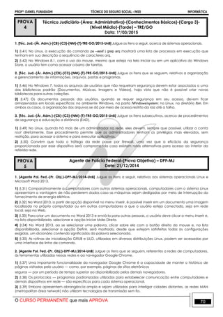 PROFº: DANIEL FUNABASHI TÉCNICO DO SEGURO SOCIAL - INSS INFORMÁTICA
O CURSO PERMANENTE que mais APROVA 70
PROVA
4
Técnico Judiciário-(Área: Administrativa)-(Conhecimentos Básicos)-(Cargo 3)-
(Nível Médio)-(Tarde) – TRE/GO
Data: 1º/03/2015
1. [Téc. Jud.-(Ár. Adm.)-(CB)-(C3)-(NM)-(T)-TRE-GO/2015-UnB] Julgue os itens a seguir, acerca de sistemas operacionais.
1) (I.41) No Linux, a execução do comando ps –aexf | grep arq mostrará uma lista de processos em execução que
tenham em sua descrição a sequência de caracteres arq.
2) (I.42) No Windows 8.1, com o uso do mouse, mesmo que esteja na tela Iniciar ou em um aplicativo do Windows
Store, o usuário tem como acessar a barra de tarefas.
2. [Téc. Jud.-(Ár. Adm.)-(CB)-(C3)-(NM)-(T)-TRE-GO/2015-UnB] Julgue os itens que se seguem, relativos a organização
e gerenciamento de informações, arquivos, pastas e programas.
1) (I.46) No Windows 7, todos os arquivos de usuários que não requeiram segurança devem estar associados a uma
das bibliotecas padrão (Documentos, Músicas, Imagens e Vídeos), haja vista que não é possível criar novas
bibliotecas para outras coleções.
2) (I.47) Os documentos pessoais dos usuários, quando se requer segurança em seu acesso, devem ficar
armazenados em locais específicos: no ambiente Windows, na pasta /Windows/system; no Linux, no diretório /bin. Em
ambos os casos, a organização dos arquivos se dá por meio de acesso restrito da raiz até a folha.
3. [Téc. Jud.-(Ár. Adm.)-(CB)-(C3)-(NM)-(T)-TRE-GO/2015-UnB] Julgue os itens subsecutivos, acerca de procedimentos
de segurança e educação a distância (EAD).
1) (I.49) No Linux, quando há mais de um administrador na rede, eles devem, sempre que possível, utilizar a conta
root diretamente. Esse procedimento permite que os administradores tenham os privilégios mais elevados, sem
restrição, para acessar o sistema e para executar aplicativos.
2) (I.50) Convém que todo o tráfego da rede passe por firewall, uma vez que a eficácia da segurança
proporcionada por esse dispositivo será comprometida caso existam rotas alternativas para acesso ao interior da
referida rede.
PROVA
5
Agente de Polícia Federal-(Prova Objetiva) – DPF-MJ
Data: 21/12/2014
1. [Agente Pol. Fed.-(Pr. Obj.)-DPF-MJ/2014-UnB] Julgue os itens a seguir, relativos aos sistemas operacionais Linux e
Microsoft Word 2013.
1) (I.31) Comparativamente a computadores com outros sistemas operacionais, computadores com o sistema Linux
apresentam a vantagem de não perderem dados caso as máquinas sejam desligadas por meio de interrupção do
fornecimento de energia elétrica.
2) (I.32) No Word 2013, a partir de opção disponível no menu Inserir, é possível inserir em um documento uma imagem
localizada no próprio computador ou em outros computadores a que o usuário esteja conectado, seja em rede
local, seja na Web.
3) (I.33) Para criar um documento no Word 2013 e enviá-lo para outras pessoas, o usuário deve clicar o menu Inserir e,
na lista disponibilizada, selecionar a opção Iniciar Mala Direta.
4) (I.34) No Word 2013, ao se selecionar uma palavra, clicar sobre ela com o botão direito do mouse e, na lista
disponibilizada, selecionar a opção Definir, será mostrado, desde que estejam satisfeitas todas as configurações
exigidas, um dicionário contendo significados da palavra selecionada.
5) (I.35) As rotinas de inicialização GRUB e LILO, utilizadas em diversas distribuições Linux, podem ser acessadas por
uma interface de linha de comando.
2. [Agente Pol. Fed.-(Pr. Obj.)-DPF-MJ/2014-UnB] Julgue os itens que se seguem, referentes a redes de computadores,
às ferramentas utilizadas nessas redes e ao navegador Google Chrome.
1) (I.37) Uma importante funcionalidade do navegador Google Chrome é a capacidade de manter o histórico de
páginas visitadas pelo usuário — como, por exemplo, páginas de sítios eletrônicos
seguros — por um período de tempo superior ao disponibilizado pelos demais navegadores.
2) (I.38) Os protocolos — programas padronizados utilizados para estabelecer comunicação entre computadores e
demais dispositivos em rede — são específicos para cada sistema operacional.
3) (I.39) Embora apresentem abrangência ampla e sejam utilizadas para interligar cidades distantes, as redes MAN
(metropolitan área network) não utilizam tecnologias de transmissão sem fio.
 