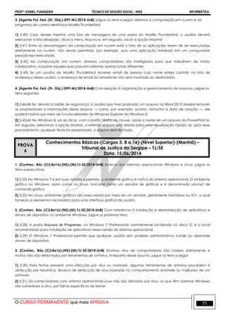 PROFº: DANIEL FUNABASHI TÉCNICO DO SEGURO SOCIAL - INSS INFORMÁTICA
O CURSO PERMANENTE que mais APROVA 71
3. [Agente Pol. Fed.-(Pr. Obj.)-DPF-MJ/2014-UnB] Julgue os itens a seguir, relativos a computação em nuvem e ao
programa de correio eletrônico Mozilla Thunderbird.
1) (I.40) Caso deseje imprimir uma lista de mensagens de uma pasta do Mozilla Thunderbird, o usuário deverá
selecionar a lista desejada, clicar o menu Arquivo e, em seguida, clicar a opção Imprimir.
2) (I.41) Entre as desvantagens da computação em nuvem está o fato de as aplicações terem de ser executadas
diretamente na nuvem, não sendo permitido, por exemplo, que uma aplicação instalada em um computador
pessoal seja executada.
3) (I.42) Na computação em nuvem, diversos computadores são interligados para que trabalhem de modo
colaborativo, inclusive aqueles que possuam sistemas operacionais diferentes.
4) (I.43) Se um usuário do Mozilla Thunderbird receber email de pessoa cujo nome esteja contido na lista de
endereços desse usuário, o endereço de email do remetente não será mostrado ao destinatário.
4. [Agente Pol. Fed.-(Pr. Obj.)-DPF-MJ/2014-UnB] Com relação à organização e gerenciamento de arquivos, julgue os
itens seguintes.
1) (I.44)44 Se, devido a razões de segurança, o usuário que tiver produzido um arquivo no Word 2013 desejar remover
as propriedades e informações desse arquivo — como, por exemplo, autoria, tamanho e data de criação —, ele
poderá fazê-lo por meio de funcionalidades do Windows Explorer do Windows 8.
2) (I.45)45 No Windows 8, ao se clicar, com o botão direito do mouse, sobre o nome de um arquivo do PowerPoint e,
em seguida, selecionar a opção Mostrar, o referido arquivo será aberto para uma visualização rápida; se, após esse
procedimento, qualquer tecla for pressionada, o arquivo será fechado.
PROVA
6
Conhecimentos Básicos-(Cargos 3, 8 a 16)-(Nível Superior)-(Manhã) –
Tribunal de Justiça do Sergipe – TJ/SE
Data: 15/06/2014
1. [Conhec. Bás.-(C3,8a16)-(NS)-(M)-TJ-SE/2014-UnB] Acerca dos sistemas operacionais Windows e Linux, julgue os
itens subsecutivos.
1) (l.23) No Windows 7 e em suas versões superiores, o ambiente gráfico é nativo do sistema operacional. O ambiente
gráfico no Windows, assim como no Linux, funciona como um servidor de gráficos e é denominado prompt de
comando gráfico.
2) (l.25) No Linux, ambientes gráficos são executados por meio de um servidor, geralmente Xwindows ou X11, o qual
fornece os elementos necessários para uma interface gráfica de usuário.
2. [Conhec. Bás.-(C3,8a16)-(NS)-(M)-TJ-SE/2014-UnB] Com referência à instalação e desinstalação de aplicativos e
drivers de dispositivo no ambiente Windows, julgue os próximos itens.
1) (l.28) A pasta Arquivos de Programas, no Windows 7 Professional, normalmente localizada no disco C, é o local
recomendado para instalação de aplicativos nessa versão do sistema operacional.
2) (l.29) O Windows 7 Professional permite que qualquer usuário sem poderes administrativos instale ou desinstale
drivers de dispositivo.
3. [Conhec. Bás.-(C3,8a16)-(NS)-(M)-TJ-SE/2014-UnB] Diversos vírus de computadores são criados diariamente e
muitos não são detectados por ferramentas de antivírus. A respeito desse assunto, julgue os itens a seguir.
1) (l.30) Para tentar prevenir uma infecção por vírus ou malware, algumas ferramentas de antivírus procedem à
detecção por heurística, técnica de detecção de vírus baseada no comportamento anômalo ou malicioso de um
software.
2) (l.31) Os computadores com sistema operacional Linux não são afetados por vírus; os que têm sistemas Windows
são vulneráveis a vírus, por falhas específicas de kernel.
 