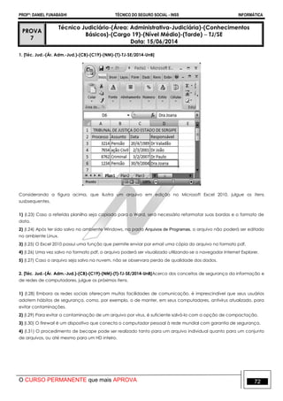 PROFº: DANIEL FUNABASHI TÉCNICO DO SEGURO SOCIAL - INSS INFORMÁTICA
O CURSO PERMANENTE que mais APROVA 72
PROVA
7
Técnico Judiciário-(Área: Administrativa-Judiciária)-(Conhecimentos
Básicos)-(Cargo 19)-(Nível Médio)-(Tarde)  TJ/SE
Data: 15/06/2014
1. [Téc. Jud.-(Ár. Adm.-Jud.)-(CB)-(C19)-(NM)-(T)-TJ-SE/2014-UnB]
Considerando a figura acima, que ilustra um arquivo em edição no Microsoft Excel 2010, julgue os itens
susbsequentes.
1) (I.23) Caso a referida planilha seja copiada para o Word, será necessário reformatar suas bordas e o formato de
data.
2) (I.24) Após ter sido salvo no ambiente Windows, na pasta Arquivos de Programas, o arquivo não poderá ser editado
no ambiente Linux.
3) (I.25) O Excel 2010 possui uma função que permite enviar por email uma cópia do arquivo no formato pdf.
4) (I.26) Uma vez salvo no formato pdf, o arquivo poderá ser visualizado utilizando-se o navegador Internet Explorer.
5) (I.27) Caso o arquivo seja salvo na nuvem, não se observara perda de qualidade dos dados.
2. [Téc. Jud.-(Ár. Adm.-Jud.)-(CB)-(C19)-(NM)-(T)-TJ-SE/2014-UnB]Acerca dos conceitos de segurança da informação e
de redes de computadores, julgue os próximos itens.
1) (I.28) Embora as redes sociais ofereçam muitas facilidades de comunicação, é imprescindível que seus usuários
adotem hábitos de segurança, como, por exemplo, o de manter, em seus computadores, antivírus atualizado, para
evitar contaminações.
2) (I.29) Para evitar a contaminação de um arquivo por vírus, é suficiente salvá-lo com a opção de compactação.
3) (I.30) O firewall é um dispositivo que conecta o computador pessoal à rede mundial com garantia de segurança.
4) (I.31) O procedimento de becape pode ser realizado tanto para um arquivo individual quanto para um conjunto
de arquivos, ou até mesmo para um HD inteiro.
 