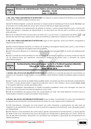 PROFº: DANIEL FUNABASHI TÉCNICO DO SEGURO SOCIAL - INSS INFORMÁTICA
O CURSO PERMANENTE que mais APROVA 73
PROVA
8
Técnico de Administração Pública-(Conhecimentos Básicos)-(Nível Médio)-
(Manhã)  TC/DF
Data: 11/05/2014
1. [Téc. Adm. Pública-(CB)-(NM)-(M)-TC-DF/2014-UnB] Com relação ao sistema operacional Windows e aos ambientes
Microsoft Office e BrOffice, julgue os próximos itens.
1) (I.44) No Windows Explorer, a ação de renomear um arquivo pode ser realizada por meio da opção Renomear, que
é acionada com o botão direito do mouse, bem como por meio de um duplo clique pausado.
2) (I.46) Após elaborar uma apresentação de eslaides no Impress, o usuário poderá exportá-la para o formato pdf,
opção que permite a anexação da apresentação a um documento em formato pdf e sua leitura por qualquer
editor de textos.
3) (I.47) Ao se selecionar texto de documento do Word com o uso do mouse, a combinação das teclas +
permite que esse texto seja copiado para a área de transferência, podendo ser colado em outro documento.
2. [Téc. Adm. Pública-(CB)-(NM)-(M)-TC-DF/2014-UnB] Julgue os itens seguintes, acerca de Internet, navegadores e
segurança da informação.
1) (I.48) O Internet Explorer armazena um histórico de endereços das páginas visitadas pelo usuário, o que facilita a
digitação ou a localização das páginas para futuros acessos.
2) (I.49) O firewall do Windows é um importante recurso utilizado para bloquear spams ou emails não desejados pelo
usuário.
3) (I.50) O controle de acesso biométrico é uma das formas de aumentar a segurança no acesso à rede por meio do
uso de palavras-chave que identificam características biológicas do usuário para a formação de senhas
alfanuméricas seguras.
PROVA
9
Conhecimentos Básicos-(Cargos 1 a 3 e 5 a 7)-(Nível Superior)-(Manhã) –
Tribunal de Contas do Distrito Federal – TC/DF
Data: 04/05/2014
1. [Conhec. Bás.-(C1a3 e 5a7)-(NS)-(M)-TC-DF/2014-UnB] Com referência a conceitos de redes de computadores, ao
programa de navegação Mozilla Firefox e ao programa de correio eletrônico Mozilla Thunderbird, julgue os próximos
itens.
1) (I.56) A versão mais recente do Mozilla Firefox possibilita reabrir uma janela que tenha sido fechada acidentalmente.
Para tanto, o usuário deverá adotar o seguinte procedimento: clicar o menu Histórico, clicar a opção Reabrir Janela
e, em seguida, selecionar a janela que deseja reabrir.
2) (I.57) Funcionalidades disponibilizadas no Mozilla Thunderbird possibilitam mover uma mensagem da caixa de
entrada de uma conta para uma pasta localizada em outra conta.
3) (I.58) Na transferência de arquivos entre dois computadores em rede, não existe diferença na forma como os
computadores nomeiam os arquivos envolvidos nesse processo.
2. [Conhec. Bás.-(C1a3 e 5a7)-(NS)-(M)-TC-DF/2014-UnB] No que se refere à computação na nuvem, aos procedimentos
de segurança da informação e ao armazenamento de dados na nuvem, julgue os itens subsequentes.
1) (I.59) Normalmente, mensagens de email passam por vários roteadores e equipamentos de rede antes de
chegarem ao seu destinatário final; por isso, para se aumentar a segurança da informação, essas mensagens podem
ser criptografadas.
2) (I.60) Embora a atual arquitetura de nuvem possua grande capacidade de armazenamento, os dados gerados
por redes sociais e por mecanismos de busca não podem ser armazenados e gerenciados em nuvem, devido ao
fato de eles serem produzidos, diariamente, em quantidade que extrapola a capacidade de armazenamento da
referida arquitetura.
 