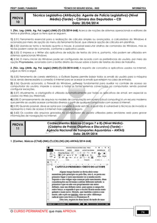 PROFº: DANIEL FUNABASHI TÉCNICO DO SEGURO SOCIAL - INSS INFORMÁTICA
O CURSO PERMANENTE que mais APROVA 74
PROVA
10
Técnico Legislativo-(Atribuição: Agente de Polícia Legislativa)-(Nível
Médio)-(Tarde) – Câmara dos Deputados – CD
Data: 20/04/2014
1. [Téc. Leg.-(Atrib. Ag. Pol. Legisl.)-(NM)-(T)-CD/2014-UnB] Acerca de noções de sistemas operacionais e editores de
textos e planilhas, julgue os itens que se seguem.
1) (I.51) Ferramenta essencial para a realização de cálculos simples ou avançados, a calculadora do Windows é
acionada por meio de opção do menu da ferramenta Excel, que oferece opção de cálculos em planilhas.
2) (I.52) Usando-se tanto o teclado quanto o mouse, é possível executar atalhos de comandos do Windows, mas as
teclas podem variar de comando, conforme o aplicativo usado.
3) (I.53) O Impress e o Writer são aplicativos de edição de textos do Unix e, portanto, não podem ser utilizados em
sistemas operacionais Windows.
4) (I.54) O menu Iniciar do Windows pode ser configurado de acordo com as preferências do usuário, por meio da
opção Propriedades, acionada com o botão direito do mouse sobre a barra de tarefas da área de trabalho.
2. [Téc. Leg.-(Atrib. Ag. Pol. Legisl.)-(NM)-(T)-CD/2014-UnB] A respeito de conceitos e aplicativos usados na Internet,
julgue os itens a seguir.
1) (I.55) Ferramenta de correio eletrônico, o Outlook Express permite baixar todos os emails do usuário para a máquina
local, sendo desnecessária a conexão à Internet para se acessar os emails que estejam na caixa de entrada.
2) (I.56) Quando acionado, o Firewall do Windows, software fundamental para auxiliar no controle de acesso ao
computador do usuário, impede o acesso a todas as fontes externas conectadas ao computador, sendo possível
configurar exceções.
3) (I.57) Atualmente, a criptografia é utilizada automaticamente por todos os aplicativos de email, em especial os
usados via Web (ou Webmail).
4) (I.58) O armazenamento de arquivos no modelo de computação em nuvem (cloud computing) é um recurso moderno
que permite ao usuário acessar conteúdos diversos a partir de qualquer computador com acesso à Internet.
5) (I.59) Quando possível, deve-se optar por conexão a rede sem fio, a qual não é vulnerável a técnicas de invasão e
representa o meio de acesso à Internet mais popular e seguro.
6) (I.60) Os cookies são arquivos gravados no computador do usuário utilizados pelos servidores web para gravar
informações de navegação na Internet.
PROVA
11
Conhecimentos Básicos-(Cargos 7 e 8)-(Nível Médio)-
(Caderno de Provas Objetivas e Discursiva)-(Tarde) –
Agência Nacional de Transportes Aquaviários – ANTAQ
Data: 28/09/2014
1. [Conhec. Básicos-(C7e8)-(NM)-(T)-(CB)-(NS)-(M)-ANTAQ/2014-UnB]
 