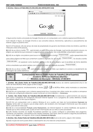 PROFº: DANIEL FUNABASHI TÉCNICO DO SEGURO SOCIAL - INSS INFORMÁTICA
O CURSO PERMANENTE que mais APROVA 76
3. [Conhec. Básicos-(C7e8)-(NM)-(T)-(CB)-(NS)-(M)-ANTAQ/2014-UnB]
A figura acima mostra uma janela do Google Chrome em um computador com o sistema operacional Windows 8.
Com relação à figura, ao Google Chrome e aos conceitos básicos, ferramentas, aplicativos e procedimentos de
Internet, julgue os próximos itens.
1) (I.41) O Facebook, sítio de serviço de rede de propriedade do governo dos Estados Unidos da América, permite a
interação online entre pessoas.
2) (I.42) Ao se clicar o botão , será iniciado um aplicativo online do Google, cuja função principal é a busca, na
página, por elementos que ameacem a segurança do computador, tais como vírus de computador e spyware.
3) (I.43) Ao se digitar uma palavra para busca no Google, e clicar o botão , serão apresentados links
para várias páginas da Web que contenham a palavra digitada. Se, em vez de , for clicado o botão
, irá aparecer como resultado apenas o link de uma página, que é escolhido de forma aleatória
entre os resultados que seriam obtidos com a busca por meio da utilização do botão .
4) (I.44) Ao se clicar o botão , será iniciada uma página da Web cujo objetivo é o envio e o recebimento de
mensagens de correio eletrônico.
PROVA
12
Conhecimentos Básicos-(Todos Postos de Trabalho)-(Nível Superior)-
(Caderno de Provas Objetivas)-(Manhã) –
Ministério da Educação – MECData: 27/04/2014
1. [Conhec. Bás.-(Todos Postos de Trabalho)-(NS)-(M)-MEC/2014-UnB] Acerca do sistema operacional Linux e do
editor de texto BrOffice Writer, julgue os itens a seguir.
1) (I.55) Ao se pressionar, simultaneamente, as teclas no BrOffice Writer, serão mostrados os caracteres
não imprimíveis.
2) (I.56) Em um computador com o sistema operacional Linux, é possível criar várias contas de usuários e armazenar
os dados de configuração referentes a essas contas em um único diretório — /home/users.
2. Conhec. Bás.-(Todos Postos de Trabalho)-(NS)-(M)-MEC/2014-UnB] Considerando o gerenciamento de arquivos,
bem como o programa de navegação Microsoft Internet Explorer 10 e o programa de correio eletrônico Mozilla
Thunderbird, julgue os itens que se seguem.
1) (I.57) Em um computador com o sistema Windows 8, se o usuário, por meio da funcionalidade Explorador de
Arquivos, tentar abrir um arquivo que já esteja aberto, ele receberá uma mensagem informando que não poderá
abri-lo, pois está em execução.
2) (I.58) Se a funcionalidade Proteção contra Rastreamento, do Internet Explorer 10, estiver habilitada, ela ajudará a
impedir que os sítios visitados pelo usuário enviem informações de sua visita a outros provedores.
3) (I.59) Versões recentes do Mozilla Thunderbird permitem ao usuário configurar e personalizar esse programa,
mantendo, por exemplo, características das versões anteriores. Para tanto, deve-se adotar o seguinte procedimento:
clicar o menu Ajuda e, em seguida, clicar a opção Assistente de Migração.
3. [Conhec. Bás.-(Todos Postos de Trabalho)-(NS)-(M)-MEC/2014-UnB] Acerca de worms, julgue o item abaixo.
1) (I.60) A ação de worms pode afetar o desempenho de uma rede de computadores.
 