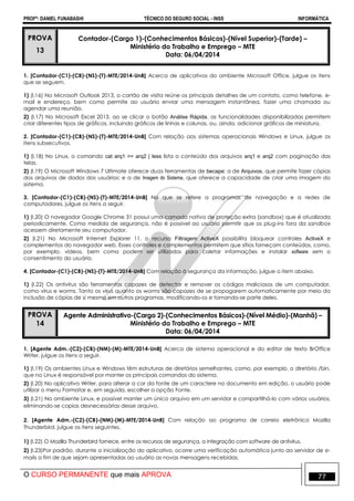 PROFº: DANIEL FUNABASHI TÉCNICO DO SEGURO SOCIAL - INSS INFORMÁTICA
O CURSO PERMANENTE que mais APROVA 77
PROVA
13
Contador-(Cargo 1)-(Conhecimentos Básicos)-(Nível Superior)-(Tarde) –
Ministério do Trabalho e Emprego – MTE
Data: 06/04/2014
1. [Contador-(C1)-(CB)-(NS)-(T)-MTE/2014-UnB] Acerca de aplicativos do ambiente Microsoft Office, julgue os itens
que se seguem.
1) (I.16) No Microsoft Outlook 2013, o cartão de visita reúne os principais detalhes de um contato, como telefone, e-
mail e endereço, bem como permite ao usuário enviar uma mensagem instantânea, fazer uma chamada ou
agendar uma reunião.
2) (I.17) No Microsoft Excel 2013, ao se clicar o botão Análise Rápida, as funcionalidades disponibilizadas permitem
criar diferentes tipos de gráficos, incluindo gráficos de linhas e colunas, ou, ainda, adicionar gráficos de miniatura.
2. [Contador-(C1)-(CB)-(NS)-(T)-MTE/2014-UnB] Com relação aos sistemas operacionais Windows e Linux, julgue os
itens subsecutivos.
1) (I.18) No Linux, o comando cat arq1 >> arq2 | less lista o conteúdo dos arquivos arq1 e arq2 com paginação das
telas.
2) (I.19) O Microsoft Windows 7 Ultimate oferece duas ferramentas de becape: a de Arquivos, que permite fazer cópias
dos arquivos de dados dos usuários; e a de Imagem do Sistema, que oferece a capacidade de criar uma imagem do
sistema.
3. [Contador-(C1)-(CB)-(NS)-(T)-MTE/2014-UnB] No que se refere a programas de navegação e a redes de
computadores, julgue os itens a seguir.
1) (I.20) O navegador Google Chrome 31 possui uma camada nativa de proteção extra (sandbox) que é atualizada
periodicamente. Como medida de segurança, não é possível ao usuário permitir que os plug-ins fora da sandbox
acessem diretamente seu computador.
2) (I.21) No Microsoft Internet Explorer 11, o recurso Filtragem ActiveX possibilita bloquear controles ActiveX e
complementos do navegador web. Esses controles e complementos permitem que sítios forneçam conteúdos, como,
por exemplo, vídeos, bem como podem ser utilizados para coletar informações e instalar software sem o
consentimento do usuário.
4. [Contador-(C1)-(CB)-(NS)-(T)-MTE/2014-UnB] Com relação à segurança da informação, julgue o item abaixo.
1) (I.22) Os antivírus são ferramentas capazes de detectar e remover os códigos maliciosos de um computador,
como vírus e worms. Tanto os vírus quanto os worms são capazes de se propagarem automaticamente por meio da
inclusão de cópias de si mesmo em outros programas, modificando-os e tornando-se parte deles.
PROVA
14
Agente Administrativo-(Cargo 2)-(Conhecimentos Básicos)-(Nível Médio)-(Manhã) –
Ministério do Trabalho e Emprego – MTE
Data: 06/04/2014
1. [Agente Adm.-(C2)-(CB)-(NM)-(M)-MTE/2014-UnB] Acerca de sistema operacional e do editor de texto BrOffice
Writer, julgue os itens a seguir.
1) (I.19) Os ambientes Linux e Windows têm estruturas de diretórios semelhantes, como, por exemplo, o diretório /bin,
que no Linux é responsável por manter os principais comandos do sistema.
2) (I.20) No aplicativo Writer, para alterar a cor da fonte de um caractere no documento em edição, o usuário pode
utilizar o menu Formatar e, em seguida, escolher a opção Fonte.
3) (I.21) No ambiente Linux, e possível manter um único arquivo em um servidor e compartilhá-lo com vários usuários,
eliminando-se copias desnecessárias desse arquivo.
2. [Agente Adm.-(C2)-(CB)-(NM)-(M)-MTE/2014-UnB] Com relação ao programa de correio eletrônico Mozilla
Thunderbird, julgue os itens seguintes.
1) (I.22) O Mozilla Thunderbird fornece, entre os recursos de segurança, a integração com software de antivírus.
2) (I.23)Por padrão, durante a inicialização do aplicativo, ocorre uma verificação automática junto ao servidor de e-
mails a fim de que sejam apresentadas ao usuário as novas mensagens recebidas.
 
