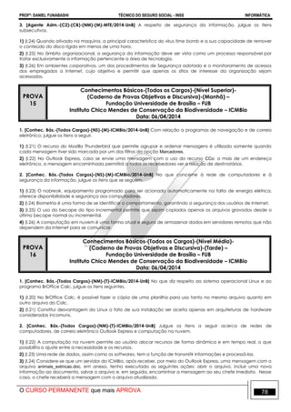PROFº: DANIEL FUNABASHI TÉCNICO DO SEGURO SOCIAL - INSS INFORMÁTICA
O CURSO PERMANENTE que mais APROVA 78
3. [Agente Adm.-(C2)-(CB)-(NM)-(M)-MTE/2014-UnB] A respeito de segurança da informação, julgue os itens
subsecutivos.
1) (I.24) Quando ativado na maquina, a principal característica do vírus time bomb e a sua capacidade de remover
o conteúdo do disco rígido em menos de uma hora.
2) (I.25) No âmbito organizacional, a segurança da informação deve ser vista como um processo responsável por
tratar exclusivamente a informação pertencente a área de tecnologia.
3) (I.26) Em ambientes corporativos, um dos procedimentos de Segurança adotado e o monitoramento de acessos
dos empregados a Internet, cujo objetivo e permitir que apenas os sítios de interesse da organização sejam
acessados.
PROVA
15
Conhecimentos Básicos-(Todos os Cargos)-(Nível Superior)-
(Caderno de Provas Objetivas e Discursiva)-(Manhã) –
Fundação Universidade de Brasília – FUB
Instituto Chico Mendes de Conservação da Biodiversidade – ICMBio
Data: 06/04/2014
1. [Conhec. Bás.-(Todos Cargos)-(NS)-(M)-ICMBio/2014-UnB] Com relação a programas de navegação e de correio
eletrônico, julgue os itens a seguir.
1) (I.21) O recurso do Mozilla Thunderbird que permite agrupar e ordenar mensagens é utilizado somente quando
cada mensagem tiver sido marcada por um dos filtros da opção Marcadores.
2) (I.22) No Outlook Express, caso se envie uma mensagem com o uso do recurso CCo: a mais de um endereço
eletrônico, a mensagem encaminhada permitirá a todos os recebedores ver a relação de destinatários.
2. [Conhec. Bás.-(Todos Cargos)-(NS)-(M)-ICMBio/2014-UnB] No que concerne à rede de computadores e à
segurança da informação, julgue os itens que se seguem.
1) (I.23) O nobreak, equipamento programado para ser acionado automaticamente na falta de energia elétrica,
oferece disponibilidade e segurança aos computadores.
2) (I.24) Biometria é uma forma de se identificar o comportamento, garantindo a segurança dos usuários de Internet.
3) (I.25) O uso do becape do tipo incremental permite que sejam copiados apenas os arquivos gravados desde o
último becape normal ou incremental.
4) (I.26) A computação em nuvem é uma forma atual e segura de armazenar dados em servidores remotos que não
dependem da Internet para se comunicar.
PROVA
16
Conhecimentos Básicos-(Todos os Cargos)-(Nível Médio)-
(Caderno de Provas Objetivas e Discursiva)-(Tarde) –
Fundação Universidade de Brasília – FUB
Instituto Chico Mendes de Conservação da Biodiversidade – ICMBio
Data: 06/04/2014
1. [Conhec. Bás.-(Todos Cargos)-(NM)-(T)-ICMBio/2014-UnB] No que diz respeito ao sistema operacional Linux e ao
programa BrOffice Calc, julgue os itens seguintes.
1) (I.20) No BrOffice Calc, é possível fazer a cópia de uma planilha para uso tanto no mesmo arquivo quanto em
outro arquivo do Calc.
2) (I.21) Constitui desvantagem do Linux o fato de sua instalação ser aceita apenas em arquiteturas de hardware
consideradas incomuns.
2. [Conhec. Bás.-(Todos Cargos)-(NM)-(T)-ICMBio/2014-UnB] Julgue os itens a seguir acerca de redes de
computadores, de correio eletrônico Outlook Express e computação na nuvem.
1) (I.22) A computação na nuvem permite ao usuário alocar recursos de forma dinâmica e em tempo real, o que
possibilita o ajuste entre a necessidade e os recursos.
2) (I.23) Uma rede de dados, assim como os softwares, tem a função de transmitir informações e processá-las.
3) (I.24) Considere-se que um servidor do ICMBio, após receber, por meio do Outlook Express, uma mensagem com o
arquivo animais_extincao.doc, em anexo, tenha executado as seguintes ações: abrir o arquivo, incluir uma nova
informação ao documento, salvar o arquivo e, em seguida, encaminhar a mensagem ao seu chefe imediato. Nesse
caso, o chefe receberá a mensagem com o arquivo atualizado.
 