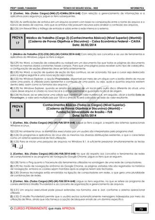 PROFº: DANIEL FUNABASHI TÉCNICO DO SEGURO SOCIAL - INSS INFORMÁTICA
O CURSO PERMANENTE que mais APROVA 79
3. [Conhec. Bás.-(Todos Cargos)-(NM)-(T)-ICMBio/2014-UnB] Com relação a gerenciamento de informações e a
aplicativos para segurança, julgue os itens subsequentes.
1) (I.25) As verificações de antivírus em um arquivo ocorrem com base na comparação entre o nome do arquivo e o
banco de dados de vacinas, visto que os antivírus não possuem recursos para analisar o conteúdo dos arquivos.
2) (I.26) Um firewall filtra o tráfego de entrada e saída entre a rede interna e a externa.
PROVA
17
Médico do Trabalho-(Cargo 2)-(Conhecimentos Básicos)-(Nível Superior)-(Manhã)-
(Caderno de Provas Objetivas e Discursiva)  Caixa Econômica Federal – CAIXA
Data: 30/03/2014
1. [Médico do Trabalho-(C2)-(CB)-(NS)-(M)-CAIXA/2014-UnB] Com relação aos conceitos e ao uso de ferramentas e
aplicativos do Windows, julgue os itens a seguir.
1) (I.29) No Word, a inserção de cabeçalho ou rodapé em um documento faz que todas as páginas do documento
tenham os mesmos dados constantes nesses campos. Para que uma página possa receber outro tipo de cabeçalho,
a configuração de seções diferentes deve ser feita anteriormente.
2) (I.30) No Word, a opção de quebra de seção do tipo contínua, ao ser acionada, faz que o cursor seja deslocado
para a página seguinte e uma nova seção seja criada.
3) (I.32) No Windows Explorer, a opção Propriedades, disponível por meio de um clique com o botão direito do mouse
sobre uma pasta, é utilizada para apresentar o conteúdo de uma pasta, ou seja, quais e quantos arquivos existem
dentro dela, assim como os formatos dos arquivos.
4) (I.33) No Windows Explorer, quando se arrasta um arquivo de um local para outro disco diferente do atual, uma
cópia desse arquivo é criada no novo local e a antiga permanece guardada no local de origem.
5) (I.34) No Excel, ao se selecionar uma célula que contém um valor numérico e, em seguida, clicar o botão Estilo de
Porcentagem, o valor será multiplicado por 100 e o símbolo % será colocado ao lado do valor resultante.
PROVA
18
Conhecimentos Básicos-(Todos os Cargos)-(Nível Superior)-
(Caderno de Provas Objetivas e Discursiva)-(Manhã) –
Fundação Universidade de Brasília – FUB
Data: 16/03/2014
1. [Conhec. Bás.-(Todos Cargos)-(NS)-(M)-FUB/2014-UnB] Julgue os itens a seguir, a respeito dos sistemas operacionais
Windows e Linux.
1) (I.23) No ambiente Linux, os comandos executados por um usuário são interpretados pelo programa shell.
2) (I.24) Os programas e aplicativos do Linux são os mesmos nas diversas distribuições existentes, o que o caracteriza
como um sistema operacional de fácil utilização.
3) (I.25) Para se iniciar uma pesquisa de arquivos no Windows 8.1, é suficiente pressionar simultaneamente as teclas
.
2. [Conhec. Bás.-(Todos Cargos)-(NS)-(M)-FUB/2014-UnB] No que diz respeito aos conceitos e ferramentas de redes
de computadores e ao programa de navegação Google Chrome, julgue os itens que se seguem.
1) (I.28) Tanto o Ping quanto o Traceroute são ferramentas utilizadas na sondagem de uma rede de computadores.
2) (I.29) No modo de navegação anônima do Google Chrome, as páginas visitadas não são registradas no histórico
de navegação, embora os cookies sejam mantidos após as páginas terem sido fechadas.
3) (I.30) Diversas tecnologias estão envolvidas na ligação de computadores em redes, o que gera uma pluralidade
de combinações de redes.
3. [Conhec. Bás.-(Todos Cargos)-(NS)-(M)-FUB/2014-UnB] Julgue os itens seguintes, no que se refere ao programa de
correio eletrônico Mozilla Thunderbird e ao conceito de organização e gerenciamento de arquivos.
1) (I.31) Um arquivo executável pode possuir extensões nos formatos .exe e .bat, conforme o sistema operacional
utilizado.
2) (I.32) O Mozilla Thunderbird permite que o usuário exclua automaticamente mensagens indesejadas por meio da
utilização de filtros, ainda que não forneça a opção de bloquear emails de um domínio específico.
 