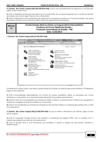 PROFº: DANIEL FUNABASHI TÉCNICO DO SEGURO SOCIAL - INSS INFORMÁTICA
O CURSO PERMANENTE que mais APROVA 80
4. [Conhec. Bás.-(Todos Cargos)-(NS)-(M)-FUB/2014-UnB] Acerca dos procedimentos de segurança e de becape,
julgue os itens subsecutivos.
1) (I.33) A realização de becape dos dados de um computador de uso pessoal garante que o usuário recuperará
seus dados caso ocorra algum dano em seu computador.
2) (I.34) A implantação de procedimentos de segurança nas empresas consiste em um processo simples, não sendo
necessário, portanto, que sua estrutura reflita a estrutura organizacional da empresa.
PROVA
19
Conhecimentos Básicos-(Todos os Cargos)-(Nível Intermediário)-
(Caderno de Provas Objetivas)-(Tarde) –
Fundação Universidade de Brasília – FUB
Data: 16/03/2014
1. [Conhec. Bás.-(Todos Cargos)-(NI)-(T)-FUB/2014-UnB]
Considerando a figura acima, que ilustra a janela Painel de Controle, do sistema operacional Windows 7 Professional,
julgue os itens seguintes.
1) (I.23) Funcionalidades disponibilizadas em Contas de Usuário possibilitam alterar as permissões das contas
existentes no computador, se o responsável pelas alterações tiver poderes administrativos.
2) (I.24) Por meio de funcionalidades encontradas em Rede e Internet, é possível excluir o histórico de navegação e
cookies do navegador de Internet instalado no computador.
3) (I.25) As funcionalidades encontradas em Programas não permitem alterar as configurações-padrão para a mídia
ou os dispositivos.
2. [Conhec. Bás.-(Todos Cargos)-(NI)-(T)-FUB/2014-UnB] No que se refere a ferramentas de Internet, julgue os itens
que se seguem.
1) (I.26) O navegador Google Chrome não permitirá a visualização de páginas HTTPS, caso a conexão com a
Internet seja realizada por meio de uma rede sem fio.
2) (I.27) O Google Drive é uma ferramenta que possibilita a criação e edição de documentos, planilhas e
apresentações.
 