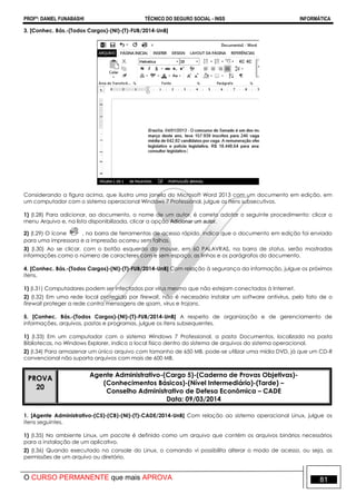 PROFº: DANIEL FUNABASHI TÉCNICO DO SEGURO SOCIAL - INSS INFORMÁTICA
O CURSO PERMANENTE que mais APROVA 81
3. [Conhec. Bás.-(Todos Cargos)-(NI)-(T)-FUB/2014-UnB]
Considerando a figura acima, que ilustra uma janela do Microsoft Word 2013 com um documento em edição, em
um computador com o sistema operacional Windows 7 Professional, julgue os itens subsecutivos.
1) (I.28) Para adicionar, ao documento, o nome de um autor, é correto adotar o seguinte procedimento: clicar o
menu Arquivo e, na lista disponibilizada, clicar a opção Adicionar um autor.
2) (I.29) O ícone , na barra de ferramentas de acesso rápido, indica que o documento em edição foi enviado
para uma impressora e a impressão ocorreu sem falhas.
3) (I.30) Ao se clicar, com o botão esquerdo do mouse, em 60 PALAVRAS, na barra de status, serão mostradas
informações como o número de caracteres com e sem espaço, as linhas e os parágrafos do documento.
4. [Conhec. Bás.-(Todos Cargos)-(NI)-(T)-FUB/2014-UnB] Com relação à segurança da informação, julgue os próximos
itens.
1) (I.31) Computadores podem ser infectados por vírus mesmo que não estejam conectados à Internet.
2) (I.32) Em uma rede local protegida por firewall, não é necessário instalar um software antivírus, pelo fato de o
firewall proteger a rede contra mensagens de spam, vírus e trojans.
5. [Conhec. Bás.-(Todos Cargos)-(NI)-(T)-FUB/2014-UnB] A respeito de organização e de gerenciamento de
informações, arquivos, pastas e programas, julgue os itens subsequentes.
1) (I.33) Em um computador com o sistema Windows 7 Professional, a pasta Documentos, localizada na pasta
Bibliotecas, no Windows Explorer, indica o local físico dentro do sistema de arquivos do sistema operacional.
2) (I.34) Para armazenar um único arquivo com tamanho de 650 MB, pode-se utilizar uma mídia DVD, já que um CD-R
convencional não suporta arquivos com mais de 600 MB.
PROVA
20
Agente Administrativo-(Cargo 5)-(Caderno de Provas Objetivas)-
(Conhecimentos Básicos)-(Nível Intermediário)-(Tarde) –
Conselho Administrativo de Defesa Econômica – CADE
Data: 09/03/2014
1. [Agente Administrativo-(C5)-(CB)-(NI)-(T)-CADE/2014-UnB] Com relação ao sistema operacional Linux, julgue os
itens seguintes.
1) (I.35) No ambiente Linux, um pacote é definido como um arquivo que contém os arquivos binários necessários
para a instalação de um aplicativo.
2) (I.36) Quando executado no console do Linux, o comando vi possibilita alterar o modo de acesso, ou seja, as
permissões de um arquivo ou diretório.
 