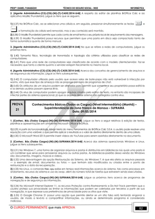 PROFº: DANIEL FUNABASHI TÉCNICO DO SEGURO SOCIAL - INSS INFORMÁTICA
O CURSO PERMANENTE que mais APROVA 82
2. [Agente Administrativo-(C5)-(CB)-(NI)-(T)-CADE/2014-UnB] A respeito do editor de planilhas BrOffice Calc e ao
aplicativo Mozilla Thunderbird, julgue os itens que se seguem.
1) (I.37) No BrOffice Calc, ao se selecionar uma célula e, em seguida, pressionar simultaneamente as teclas e
, a formatação da célula será removida, mas o seu conteúdo será mantido.
2) (I.38) O Mozilla Thunderbird permite que cada conta de email tenha o seu próprio local de arquivamento das mensagens.
3) (I.39) O Mozilla Thunderbird possui recursos que permitem que uma pasta em disco seja compactada tanto de
forma automática quanto de forma manual.
3. [Agente Administrativo-(C5)-(CB)-(NI)-(T)-CADE/2014-UnB] No que se refere a redes de computadores, julgue os
próximos itens.
1) (I.40) Tamanho físico, tecnologia de transmissão e topologia são critérios utilizados para classificar as redes de
computadores.
2) (I.41) Para que uma rede de computadores seja classificada de acordo com o modelo cliente/servidor, faz-se
necessário que tanto o cliente quanto o servidor estejam fisicamente no mesmo local.
4. [Agente Administrativo-(C5)-(CB)-(NI)-(T)-CADE/2014-UnB] Acerca dos conceitos de gerenciamento de arquivos e
de segurança da informação, julgue os itens subsequentes.
1) (I.42) O computador utilizado pelo usuário que acessa salas de bate-papo não está vulnerável à infecção por
worms, visto que esse tipo de ameaça não se propaga por meio de programas de chat.
2) (I.43) Os atributos de um arquivo podem ser alterados para permitir que somente o seu proprietário possa editá-lo
e os demais usuários possam apenas lê-lo.
3) (I.44) Os vírus de computador podem apagar arquivos criados pelo editor de texto, no entanto são incapazes de
infectar partes do sistema operacional, já que os arquivos desse sistema são protegidos contra vírus.
PROVA
21
Conhecimentos Básicos-(Todos os Cargos)-(Nível Intermediário)-(Manhã) –
Superintendência da Zona Franca de Manaus – SUFRAMA
Data: 09/03/2014
1. [Conhec. Bás.-(Todos Cargos)-(NI)-(M)-SUFRAMA/2014-UnB] Julgue os itens a seguir relativos à edição de textos,
planilhas e apresentações em ambientes Microsoft Office e BrOffice.
1) (I.29) A partir da funcionalidade Atingir Meta do menu Ferramentas do BrOffice Calc 3.3.4, o usuário pode resolver uma
equação com uma variável, o que permite aplicar o resultado e o valor de destino diretamente dentro de uma célula.
2) (I.30) O Microsoft Word 2013 permite inserir vídeos do YouTube para serem assistidos diretamente no documento.
2. [Conhec. Bás.-(Todos Cargos)-(NI)-(M)-SUFRAMA/2014-UnB] Acerca dos sistemas operacionais Windows e Linux,
julgue os itens subsequentes.
1) (I.31) No Windows 7, uma forma de organizar arquivos e pastas é distribuí-los em bibliotecas nas quais uma pasta é
um contêiner que serve para armazenar arquivos ou outras pastas. As bibliotecas-padrão dessa versão do Windows
são: documentos, imagens, músicas e vídeos.
2) (I.32) Uma desvantagem da opção Restauração do Sistema, do Windows 7, é que ela afeta os arquivos pessoais
— a exemplo de email, documentos ou fotos — que tenham sido modificados ou criados entre o ponto de
restauração e a data da recuperação.
3) (I.33) No Linux, o comando free -cpu exibe em tempo real informações acerca do sistema, tais como processos em
andamento, recursos do sistema e uso do swap, além do número total de tarefas que estiverem sendo executadas.
3. [Conhec. Bás.-(Todos Cargos)-(NI)-(M)-SUFRAMA/2014-UnB] Julgue os próximos itens acerca de programas de
navegação e de segurança da informação.
1) (I.34) No Microsoft Internet Explorer 11, os recursos Proteção contra Rastreamento e Do Not Track permitem que o
usuário proteja sua privacidade ao limitar as informações que podem ser coletadas por terceiros a partir de sua
navegação, e que expresse suas preferências de privacidade para os sítios que visite.
2) (I.35) O Google Chrome 31 possui uma opção que permite alertar se um sítio falso está tentando enganar o
usuário, de modo a levá-lo a compartilhar informações, ou ainda se determinado programa é considerado
malicioso.
 