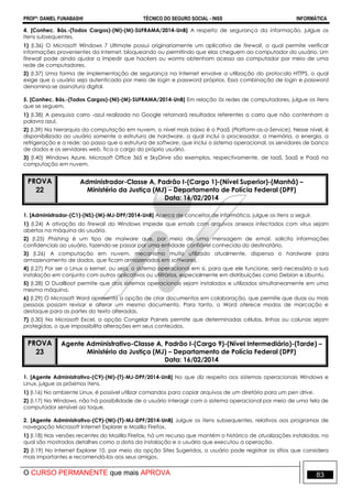 PROFº: DANIEL FUNABASHI TÉCNICO DO SEGURO SOCIAL - INSS INFORMÁTICA
O CURSO PERMANENTE que mais APROVA 83
4. [Conhec. Bás.-(Todos Cargos)-(NI)-(M)-SUFRAMA/2014-UnB] A respeito de segurança da informação, julgue os
itens subsequentes.
1) (I.36) O Microsoft Windows 7 Ultimate possui originariamente um aplicativo de firewall, o qual permite verificar
informações provenientes da Internet, bloqueando ou permitindo que elas cheguem ao computador do usuário. Um
firewall pode ainda ajudar a impedir que hackers ou worms obtenham acesso ao computador por meio de uma
rede de computadores.
2) (I.37) Uma forma de implementação de segurança na Internet envolve a utilização do protocolo HTTPS, o qual
exige que o usuário seja autenticado por meio de login e password próprios. Essa combinação de login e password
denomina-se assinatura digital.
5. [Conhec. Bás.-(Todos Cargos)-(NI)-(M)-SUFRAMA/2014-UnB] Em relação às redes de computadores, julgue os itens
que se seguem.
1) (I.38) A pesquisa carro -azul realizada no Google retornará resultados referentes a carro que não contenham a
palavra azul.
2) (I.39) Na hierarquia da computação em nuvem, o nível mais baixo é o PaaS (Platform-as-a-Service). Nesse nível, é
disponibilizado ao usuário somente a estrutura de hardware, a qual inclui o processador, a memória, a energia, a
refrigeração e a rede; ao passo que a estrutura de software, que inclui o sistema operacional, os servidores de banco
de dados e os servidores web, fica a cargo do próprio usuário.
3) (I.40) Windows Azure, Microsoft Office 365 e SkyDrive são exemplos, respectivamente, de IaaS, SaaS e PaaS na
computação em nuvem.
PROVA
22
Administrador-Classe A, Padrão I-(Cargo 1)-(Nível Superior)-(Manhã) –
Ministério da Justiça (MJ) – Departamento de Polícia Federal (DPF)
Data: 16/02/2014
1. [Administrador-(C1)-(NS)-(M)-MJ-DPF/2014-UnB] Acerca de conceitos de informática, julgue os itens a seguir.
1) (I.24) A ativação do firewall do Windows impede que emails com arquivos anexos infectados com vírus sejam
abertos na máquina do usuário.
2) (I.25) Phishing é um tipo de malware que, por meio de uma mensagem de email, solicita informações
confidenciais ao usuário, fazendo-se passar por uma entidade confiável conhecida do destinatário.
3) (I.26) A computação em nuvem, mecanismo muito utilizado atualmente, dispensa o hardware para
armazenamento de dados, que ficam armazenados em softwares.
4) (I.27) Por ser o Linux o kernel, ou seja, o sistema operacional em si, para que ele funcione, será necessária a sua
instalação em conjunto com outros aplicativos ou utilitários, especialmente em distribuições como Debian e Ubuntu.
5) (I.28) O DualBoot permite que dois sistemas operacionais sejam instalados e utilizados simultaneamente em uma
mesma máquina.
6) (I.29) O Microsoft Word apresenta a opção de criar documentos em colaboração, que permite que duas ou mais
pessoas possam revisar e alterar um mesmo documento. Para tanto, o Word oferece modos de marcação e
destaque para as partes do texto alteradas.
7) (I.30) No Microsoft Excel, a opção Congelar Paineis permite que determinadas células, linhas ou colunas sejam
protegidas, o que impossibilita alterações em seus conteúdos.
PROVA
23
Agente Administrativo-Classe A, Padrão I-(Cargo 9)-(Nível Intermediário)-(Tarde) –
Ministério da Justiça (MJ) – Departamento de Polícia Federal (DPF)
Data: 16/02/2014
1. [Agente Administrativo-(C9)-(NI)-(T)-MJ-DPF/2014-UnB] No que diz respeito aos sistemas operacionais Windows e
Linux, julgue os próximos itens.
1) (I.16) No ambiente Linux, é possível utilizar comandos para copiar arquivos de um diretório para um pen drive.
2) (I.17) No Windows, não há possibilidade de o usuário interagir com o sistema operacional por meio de uma tela de
computador sensível ao toque.
2. [Agente Administrativo-(C9)-(NI)-(T)-MJ-DPF/2014-UnB] Julgue os itens subsequentes, relativos aos programas de
navegação Microsoft Internet Explorer e Mozilla Firefox.
1) (I.18) Nas versões recentes do Mozilla Firefox, há um recurso que mantém o histórico de atualizações instaladas, no
qual são mostrados detalhes como a data da instalação e o usuário que executou a operação.
2) (I.19) No Internet Explorer 10, por meio da opção Sites Sugeridos, o usuário pode registrar os sítios que considera
mais importantes e recomendá-los aos seus amigos.
 