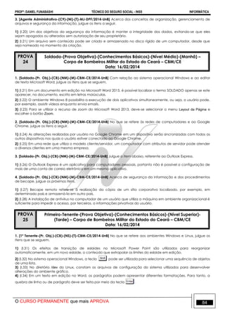 PROFº: DANIEL FUNABASHI TÉCNICO DO SEGURO SOCIAL - INSS INFORMÁTICA
O CURSO PERMANENTE que mais APROVA 84
3. [Agente Administrativo-(C9)-(NI)-(T)-MJ-DPF/2014-UnB] Acerca dos conceitos de organização, gerenciamento de
arquivos e segurança da informação, julgue os itens a seguir.
1) (I.20) Um dos objetivos da segurança da informação é manter a integridade dos dados, evitando-se que eles
sejam apagados ou alterados sem autorização de seu proprietário.
2) (I.21) Um arquivo sem conteúdo pode ser criado e armazenado no disco rígido de um computador, desde que
seja nomeado no momento da criação.
PROVA
24
Soldado-(Prova Objetiva)-(Conhecimentos Básicos)-(Nível Médio)-(Manhã) –
Corpo de Bombeiros Militar do Estado do Ceará – CBM/CE
Data: 16/02/2014
1. [Soldado-(Pr. Obj.)-(CB)-(NM)-(M)-CBM-CE/2014-UnB] Com relação ao sistema operacional Windows e ao editor
de texto Microsoft Word, julgue os itens que se seguem.
1) (I.21) Em um documento em edição no Microsoft Word 2013, é possível localizar o termo SOLDADO apenas se este
aparecer, no documento, escrito em letras maiúsculas.
2) (I.22) O ambiente Windows 8 possibilita a execução de dois aplicativos simultaneamente, ou seja, o usuário pode,
por exemplo, assistir vídeos enquanto envia emails.
3) (I.23) Para se utilizar o recurso de zoom do Microsoft Word 2013, deve-se selecionar o menu Layout da Página e
escolher o botão Zoom.
2. [Soldado-(Pr. Obj.)-(CB)-(NM)-(M)-CBM-CE/2014-UnB] No que se refere às redes de computadores e ao Google
Chrome, julgue os itens a seguir.
1) (I.24) As alterações realizadas por usuário no Google Chrome em um dispositivo serão sincronizadas com todos os
outros dispositivos nos quais o usuário estiver conectado ao Google Chrome.
2) (I.25) Em uma rede que utiliza o modelo cliente/servidor, um computador com atributos de servidor pode atender
a diversos clientes em uma mesma empresa.
3. [Soldado-(Pr. Obj.)-(CB)-(NM)-(M)-CBM-CE/2014-UnB] Julgue o item abaixo, referente ao Outlook Express.
1) (I.26) O Outlook Express é um aplicativo para computadores pessoais, portanto não é possível a configuração de
mais de uma conta de correio eletrônico em um mesmo aplicativo.
4. [Soldado-(Pr. Obj.)-(CB)-(NM)-(M)-CBM-CE/2014-UnB] Acerca de segurança da informação e dos procedimentos
de becape, julgue os próximos itens.
1) (I.27) Becape remoto refere-se à realização da cópia de um sítio corporativo localizado, por exemplo, em
determinado país e armazená-la em outro país.
2) (I.28) A instalação de antivírus no computador de um usuário que utiliza a máquina em ambiente organizacional é
suficiente para impedir o acesso, por terceiros, a informações privativas do usuário.
PROVA
25
Primeiro-Tenente-(Prova Objetiva)-(Conhecimentos Básicos)-(Nível Superior)-
(Tarde) – Corpo de Bombeiros Militar do Estado do Ceará – CBM/CE
Data: 16/02/2014
1. [1º Tenente-(Pr. Obj.)-(CB)-(NS)-(T)-CBM-CE/2014-UnB] No que se refere aos ambientes Windows e Linux, julgue os
itens que se seguem.
1) (I.31) Os efeitos de transição de eslaides no Microsoft Power Point são utilizados para reorganizar
automaticamente, em um novo eslaide, o conteúdo que extrapolar os limites do eslaide em edição.
2) (I.32) No sistema operacional Windows, a tecla pode ser utilizada para selecionar uma sequência de objetos
de uma lista.
3) (I.33) No diretório /dev do Linux, constam os arquivos de configuração do sistema utilizados para desenvolver
alterações do ambiente gráfico.
4) (I.34) Em um texto em edição no Word, os parágrafos podem apresentar diferentes formatações. Para tanto, a
quebra de linha ou de parágrafo deve ser feita por meio da tecla .
 