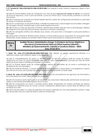 PROFº: DANIEL FUNABASHI TÉCNICO DO SEGURO SOCIAL - INSS INFORMÁTICA
O CURSO PERMANENTE que mais APROVA 85
2. [1º Tenente-(Pr. Obj.)-(CB)-(NS)-(T)-CBM-CE/2014-UnB] Com relação a redes, Internet e segurança, julgue os itens
de 1 a 6.
1) (I.35) No Internet Explorer, pode ser configurado, por meio da guia Segurança das Opções de Internet, um conjunto
de zonas de segurança, como a zona da Internet, a zona da intranet local, a zona de sítios confiáveis e a zona de
sítios restritos.
2) (I.36) O supervisor de conteúdo do Internet Explorer permite o ajuste das configurações de restrição ou permissão
de acesso a conteúdos da Internet.
3) (I.37) Em comparação ao Microsoft Outlook, o Mozzilla Thunderbird tem a desvantagem de não realizar a filtragem
de mensagens de spam recebidas pelo usuário desse programa de email.
4) (I.38) Os fóruns ou listas de discussão na Internet, denominados também salas de chat ou de bate-papo, dispõem
de ambiente on-line para discussão em tempo real entre os membros cadastrados.
5) (I.39) Na criptografia simétrica são utilizadas duas chaves: uma para cifrar a mensagem e outra para decifrar a
mensagem.
6) (I.40) Quando o firewall do Windows estiver ativado, as fontes externas que se conectarem ao computador serão
bloqueadas, exceto aquelas que estiverem relacionadas à guia de exceções da configuração do firewall.
PROVA
26
Analista Técnico-Administrativo-(Cargo 1)-(Caderno de Provas Objetivas e
Discursiva)-(Conhecimentos Básicos)-(Nível Superior)-(Manhã) –
Ministério do Desenvolvimento, Indústria e Comércio Exterior – MDIC
Data: 09/02/2014
1. [Anal. Téc. Adm.-(C1)-(CB)-(NS)-(M)-MDIC/2014-UnB] Com relação ao sistema operacional Windows e a
aplicativos usados nesse ambiente, julgue os itens seguintes.
1) (I.40) O compartilhamento de pastas no Windows pode ser feito por qualquer perfil de usuário do sistema
operacional, por meio da opção Compartilhar esta pasta do menu Compartilhamento, acionada por meio do botão
direito do mouse sobre a unidade que se deseja compartilhar.
2) (I.41) O Outlook Express pode ser configurado para solicitar ao destinatário de um email a confirmação do
recebimento de uma mensagem.
3) (I.42) No ambiente Windows, a criação de atalhos no desktop permite o acesso direto a um programa ou arquivo
por meio de um ícone, sem que seja necessário utilizar as entradas presentes no botão Iniciar.
2. [Anal. Téc. Adm.-(C1)-(CB)-(NS)-(M)-MDIC/2014-UnB] Acerca dos procedimentos de segurança de informação e
da computação em nuvem, julgue os itens que se seguem.
1) (I.43) Um backdoor (porta dos fundos) é um programa de computador utilizado pelo administrador de rede para
realizar a manutenção remota da máquina de um usuário.
2) (I.44) Na computação em nuvem, é possível acessar dados armazenados em diversos servidores de arquivos
localizados em diferentes locais do mundo, contudo, a plataforma utilizada para o acesso deve ser idêntica à dos
servidores da nuvem.
3) (I.45) O becape diário é a cópia de segurança dos arquivos alterados em uma data específica; portanto, nesse
tipo de becape, evita-se a cópia de todos os arquivos armazenados.
 