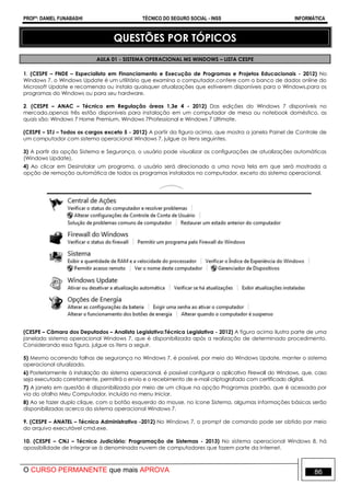 PROFº: DANIEL FUNABASHI TÉCNICO DO SEGURO SOCIAL - INSS INFORMÁTICA
O CURSO PERMANENTE que mais APROVA 86
QUESTÕES POR TÓPICOS
AULA 01 - SISTEMA OPERACIONAL MS WINDOWS – LISTA CESPE
1. (CESPE – FNDE – Especialista em Financiamento e Execução de Programas e Projetos Educacionais - 2012) No
Windows 7, o Windows Update é um utilitário que examina o computador,confere com o banco de dados online do
Microsoft Update e recomenda ou instala quaisquer atualizações que estiverem disponíveis para o Windows,para os
programas do Windows ou para seu hardware.
2. (CESPE – ANAC – Técnico em Regulação áreas 1,3e 4 - 2012) Das edições do Windows 7 disponíveis no
mercado,apenas três estão disponíveis para instalação em um computador de mesa ou notebook doméstico, as
quais são: Windows 7 Home Premium, Windows 7Professional e Windows 7 Ultimate.
(CESPE – STJ – Todos os cargos exceto 5 - 2012) A partir da figura acima, que mostra a janela Painel de Controle de
um computador com sistema operacional Windows 7, julgue os itens seguintes.
3) A partir da opção Sistema e Segurança, o usuário pode visualizar as configurações de atualizações automáticas
(Windows Update).
4) Ao clicar em Desinstalar um programa, o usuário será direcionado a uma nova tela em que será mostrada a
opção de remoção automática de todos os programas instalados no computador, exceto do sistema operacional.
(CESPE – Câmara dos Deputados – Analista Legislativo:Técnica Legislativa - 2012) A figura acima ilustra parte de uma
janelado sistema operacional Windows 7, que é disponibilizada após a realização de determinado procedimento.
Considerando essa figura, julgue os itens a seguir.
5) Mesmo ocorrendo falhas de segurança no Windows 7, é possível, por meio do Windows Update, manter o sistema
operacional atualizado.
6) Posteriormente à instalação do sistema operacional, é possível configurar o aplicativo Firewall do Windows, que, caso
seja executado corretamente, permitirá o envio e o recebimento de e-mail criptografado com certificado digital.
7) A janela em questão é disponibilizada por meio de um clique na opção Programas padrão, que é acessada por
via do atalho Meu Computador, incluído no menu Iniciar.
8) Ao se fazer duplo clique, com o botão esquerdo do mouse, no ícone Sistema, algumas informações básicas serão
disponibilizadas acerca do sistema operacional Windows 7.
9. (CESPE – ANATEL – Técnico Administrativo -2012) No Windows 7, o prompt de comando pode ser obtido por meio
do arquivo executável cmd.exe.
10. (CESPE – CNJ – Técnico Judiciário: Programação de Sistemas - 2013) No sistema operacional Windows 8, há
apossibilidade de integrar-se à denominada nuvem de computadores que fazem parte da Internet.
 