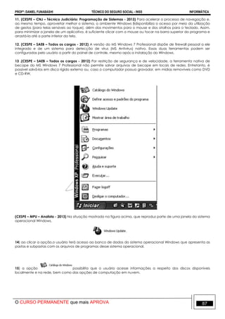 PROFº: DANIEL FUNABASHI TÉCNICO DO SEGURO SOCIAL - INSS INFORMÁTICA
O CURSO PERMANENTE que mais APROVA 87
11. (CESPE – CNJ – Técnico Judiciário: Programação de Sistemas - 2013) Para acelerar o processo de navegação e,
ao mesmo tempo, aproveitar melhor o sistema, o ambiente Windows 8disponibiliza o acesso por meio da utilização
de gestos (para telas sensíveis ao toque), além dos movimentos para o mouse e dos atalhos para o teclado. Assim,
para minimizar a janela de um aplicativo, é suficiente clicar com o mouse ou tocar na barra superior do programa e
arrastá-la até a parte inferior da tela.
12. (CESPE – SAEB – Todos os cargos - 2012) A versão do MS Windows 7 Professional dispõe de firewall pessoal a ele
integrado e de um sistema para detecção de vírus (MS Antivírus) nativo. Essas duas ferramentas podem ser
configuradas pelo usuário a partir do painel de controle, mesmo após a instalação do Windows.
13 .(CESPE – SAEB – Todos os cargos - 2012) Por restrição de segurança e de velocidade, a ferramenta nativa de
becape do MS Windows 7 Professional não permite salvar arquivos de becape em locais de redes. Entretanto, é
possível salvá-los em disco rígido externo ou, caso o computador possua gravador, em mídias removíveis como DVD
e CD-RW.
(CESPE – MPU – Analista - 2013) Na situação mostrada na figura acima, que reproduz parte de uma janela do sistema
operacional Windows,
14) ao clicar a opção,o usuário terá acesso ao banco de dados do sistema operacional Windows que apresenta as
pastas e subpastas com os arquivos de programas desse sistema operacional.
15) a opção possibilita que o usuário acesse informações a respeito dos discos disponíveis
localmente e na rede, bem como das opções de computação em nuvem.
 