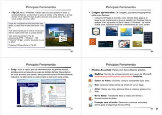 25
Principais Ferramentas
• Flip 3D (tecla “Windows + tecla Tab): Visualize rapidamente todas as
janelas abertas sem precisar clicar na barra de tarefas. O Flip 3D exibe as janelas
abertas em uma pilha. No topo da pilha você verá uma janela aberta. Para ver
outras janelas, percorra a pilha:
Clique em uma janela na pilha para exibir essa
janela, ou clique fora da pilha para fechar o Flip
3D.
Você também pode girar a roda do mouse para
alternar rapidamente entre as janelas abertas.
Você também pode abrir o Flip 3D
pressionando CTRL + “Windows” + TAB.
Pressione TAB para percorrer as janelas ou use
as setas!
Pressione ESC para fechar o Flip 3D.
26
Principais Ferramentas
• Gadgets aprimorados: Os Gadgets, populares miniprogramas,
estão mais flexíveis.
• Colocam informação e diversão, como notícias, fotos, jogos e as
fases da Lua, diretamente na área de trabalho. No Windows Vista os
gadgets foram agrupados na Barra Lateral. O Windows 7 os “liberta”
na tela, onde é possível movê-los e redimensioná-los como preferir.
27
Principais Ferramentas
• Snap: Novo e rápido jeito de redimensionar as janelas abertas,
simplesmente arrastando-as para as bordas da tela. Dependendo
de onde arrastar uma janela, será possível expandi-la verticalmente,
colocá-la na tela inteira ou exibi-la lado a lado com outra janela.
28
Principais Ferramentas
• Windows Essentials: Pacote com Seis softwares gratuitos.
• SkyDrive: Serviço de armazenamento em nuvem da Microsoft.
Atualmente essa ferramenta denomina-se OneDrive.
• Galeria de Fotos: Encontre, corrija e compartilhe suas fotos.
• Mail: Gerencie várias contas de email em um só lugar.
• Writer: Redija seu blog, adicione fotos e vídeos e poste-os na
Web.
• Movie Maker: Transforme fotos e vídeos em filmes e
apresentações de slides.
• Proteção para a Família: Gerencie e monitore atividades
online, para a segurança de seus filhos.
7
 