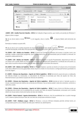 PROFº: DANIEL FUNABASHI TÉCNICO DO SEGURO SOCIAL - INSS INFORMÁTICA
O CURSO PERMANENTE que mais APROVA 88
(CESPE – MTE – Auditor Fiscal do Trabalho - 2013) Com relação à figura acima, que mostra uma janela do Windows 7,
julgue os itens a seguir.
16) Ao se clicar sobre o ícone e, em seguida, clicar o botão , o arquivo Relato será removido da
pasta
Exemplos e inserido na pasta MTE.
17) Ao se clicar com o botão esquerdo do mouse em um local vazio abaixo do ícone , será apresentada
uma lista de opções, entre elas uma que permite criar uma nova pasta dentro da pasta Exemplos.
18. (CESPE – CEF – Médico do Trabalho - 2014) O Painel de Controle do Windows dá acesso a opções como, por
exemplo, instalar e desinstalar programas, que é a ferramenta de uso recomendado para se instalar ou remover um
programa adequadamente.
19. (CESPE – CEF – Médico do Trabalho - 2014) No Windows Explorer, a opção Propriedades, disponível por meio de
um clique com o botão direito do mouse sobre uma pasta, é utilizada para apresentar o conteúdo de uma pasta, ou
seja, quais e quantos arquivos existem dentro dela, assim como os formatos dos arquivos.
20. (CESPE – CEF – Médico do Trabalho - 2014) No Windows Explorer, quando se arrasta um arquivo de um local para
outro disco diferente do atual, uma cópia desse arquivo é criada no novo local e a antiga permanece guardada no
local de origem.
21. (CESPE – Câmara dos Deputados – Agente de Polícia Legislativa - 2014) Ferramenta essencial para a realização
de cálculos simples ou avançados, a calculadora do Windows é acionada por meio de opção do menu da
ferramenta Excel, que oferece opção de cálculos em planilhas.
22. (CESPE – Câmara dos Deputados – Agente de Polícia Legislativa - 2014) Usando-se tanto o teclado quanto o
mouse, é possível executar atalhos de comandos do Windows, mas as teclas podem variar de comando, conforme o
aplicativo usado.
23. (CESPE – Câmara dos Deputados – Agente de Polícia Legislativa - 2014) O menu Iniciar do Windows pode ser
configurado de acordo com as preferências do usuário, por meio da opção Propriedades, acionada com o botão
direito do mouse sobre a barra de tarefas da área de trabalho.
24. (CESPE – Polícia Federal – Agente Administrativo - 2014) No Windows, não há possibilidade de o usuário interagir
com o sistema operacional por meio de uma tela de computador sensível ao toque.
25. (CESPE – TCDF – Múltiplos cargos - 2014) No Windows, o recurso Otimizar Unidades permite otimizar tanto um
computador quanto uma unidade de rede para melhorar seu desempenho.
 