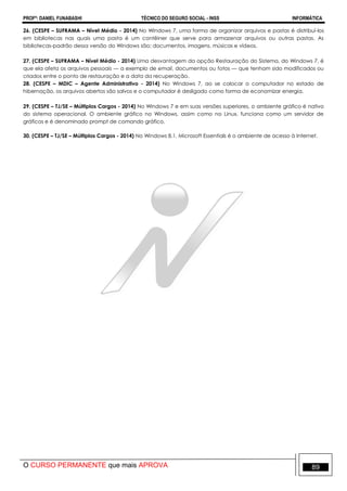 PROFº: DANIEL FUNABASHI TÉCNICO DO SEGURO SOCIAL - INSS INFORMÁTICA
O CURSO PERMANENTE que mais APROVA 89
26. (CESPE – SUFRAMA – Nível Médio - 2014) No Windows 7, uma forma de organizar arquivos e pastas é distribuí-los
em bibliotecas nas quais uma pasta é um contêiner que serve para armazenar arquivos ou outras pastas. As
bibliotecas-padrão dessa versão do Windows são: documentos, imagens, músicas e vídeos.
27. (CESPE – SUFRAMA – Nível Médio - 2014) Uma desvantagem da opção Restauração do Sistema, do Windows 7, é
que ela afeta os arquivos pessoais — a exemplo de email, documentos ou fotos — que tenham sido modificados ou
criados entre o ponto de restauração e a data da recuperação.
28. (CESPE – MDIC – Agente Administrativo - 2014) No Windows 7, ao se colocar o computador no estado de
hibernação, os arquivos abertos são salvos e o computador é desligado como forma de economizar energia.
29. (CESPE – TJ/SE – Múltiplos Cargos - 2014) No Windows 7 e em suas versões superiores, o ambiente gráfico é nativo
do sistema operacional. O ambiente gráfico no Windows, assim como no Linux, funciona como um servidor de
gráficos e é denominado prompt de comando gráfico.
30. (CESPE – TJ/SE – Múltiplos Cargos - 2014) No Windows 8.1, Microsoft Essentials é o ambiente de acesso à Internet.
 