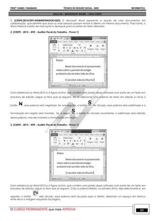 PROFº: DANIEL FUNABASHI TÉCNICO DO SEGURO SOCIAL - INSS INFORMÁTICA
O CURSO PERMANENTE que mais APROVA 90
AULA 02 – MICROSOFT WORD – LISTA CESPE
1. (CESPE/2014/DPF/ADMINISTRADOR/Q29) O Microsoft Word apresenta a opção de criar documentos em
colaboração, que permite que duas ou mais pessoas possam revisar e alterar um mesmo documento. Para tanto, o
Word oferece modos de marcação e destaque para as partes do texto alteradas.
2. (CESPE - 2013 - MTE - Auditor Fiscal do Trabalho - Prova 1)
Com referência ao Word 2010 e à figura acima, que contém uma janela desse software com parte de um texto em
processo de edição, julgue os itens que se seguem. Ao se selecionar uma palavra do texto em edição e clicar o
botão , essa palavra será negritada. Se, em seguida, o botão for clicado, essa palavra será sublinhada e a
formatação em negrito será mantida. Se, a seguir , o botão for clicado novamente, o sublinhado será retirado
dessa palavra, mas ela manterá a formatação em negrito.
3. (CESPE - 2013 - MTE - Auditor Fiscal do Trabalho - Prova 1)
Com referência ao Word 2010 e à figura acima, que contém uma janela desse software com parte de um texto em
processo de edição, julgue os itens que se seguem. Caso a palavra Relato, na primeira linha, seja selecionada e, em
seguida, o botão seja clicado, essa palavra será recuada para a direita, deixando um espaço em branco
entre ela e a margem esquerda da página.
 