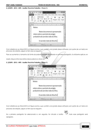 PROFº: DANIEL FUNABASHI TÉCNICO DO SEGURO SOCIAL - INSS INFORMÁTICA
O CURSO PERMANENTE que mais APROVA 91
4. (CESPE - 2013 - MTE - Auditor Fiscal do Trabalho - Prova 1)
Com referência ao Word 2010 e à figura acima, que contém uma janela desse software com parte de um texto em
processo de edição, julgue os itens que se seguem.
Para se aumentar o tamanho da fonte da palavra estágio, localizada no primeiro parágrafo, é suficiente aplicar um
duplo clique entre duas letras dessa palavra e clicar em .
5. (CESPE - 2013 - MTE - Auditor Fiscal do Trabalho - Prova 1)
Com referência ao Word 2010 e à figura acima, que contém uma janela desse software com parte de um texto em
processo de edição, julgue os itens que se seguem.
Se o primeiro parágrafo for selecionado e, em seguida, for clicado o botão , todo esse parágrafo será
apagado.
 
